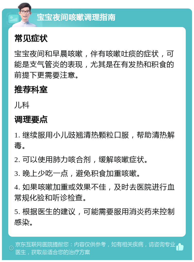 宝宝夜间咳嗽调理指南 常见症状 宝宝夜间和早晨咳嗽，伴有咳嗽吐痰的症状，可能是支气管炎的表现，尤其是在有发热和积食的前提下更需要注意。 推荐科室 儿科 调理要点 1. 继续服用小儿豉翘清热颗粒口服，帮助清热解毒。 2. 可以使用肺力咳合剂，缓解咳嗽症状。 3. 晚上少吃一点，避免积食加重咳嗽。 4. 如果咳嗽加重或效果不佳，及时去医院进行血常规化验和听诊检查。 5. 根据医生的建议，可能需要服用消炎药来控制感染。