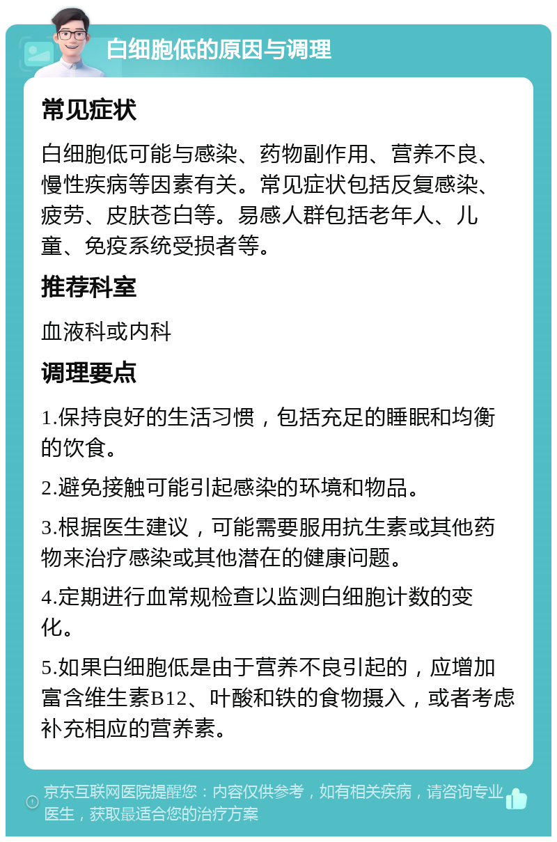 白细胞低的原因与调理 常见症状 白细胞低可能与感染、药物副作用、营养不良、慢性疾病等因素有关。常见症状包括反复感染、疲劳、皮肤苍白等。易感人群包括老年人、儿童、免疫系统受损者等。 推荐科室 血液科或内科 调理要点 1.保持良好的生活习惯，包括充足的睡眠和均衡的饮食。 2.避免接触可能引起感染的环境和物品。 3.根据医生建议，可能需要服用抗生素或其他药物来治疗感染或其他潜在的健康问题。 4.定期进行血常规检查以监测白细胞计数的变化。 5.如果白细胞低是由于营养不良引起的，应增加富含维生素B12、叶酸和铁的食物摄入，或者考虑补充相应的营养素。