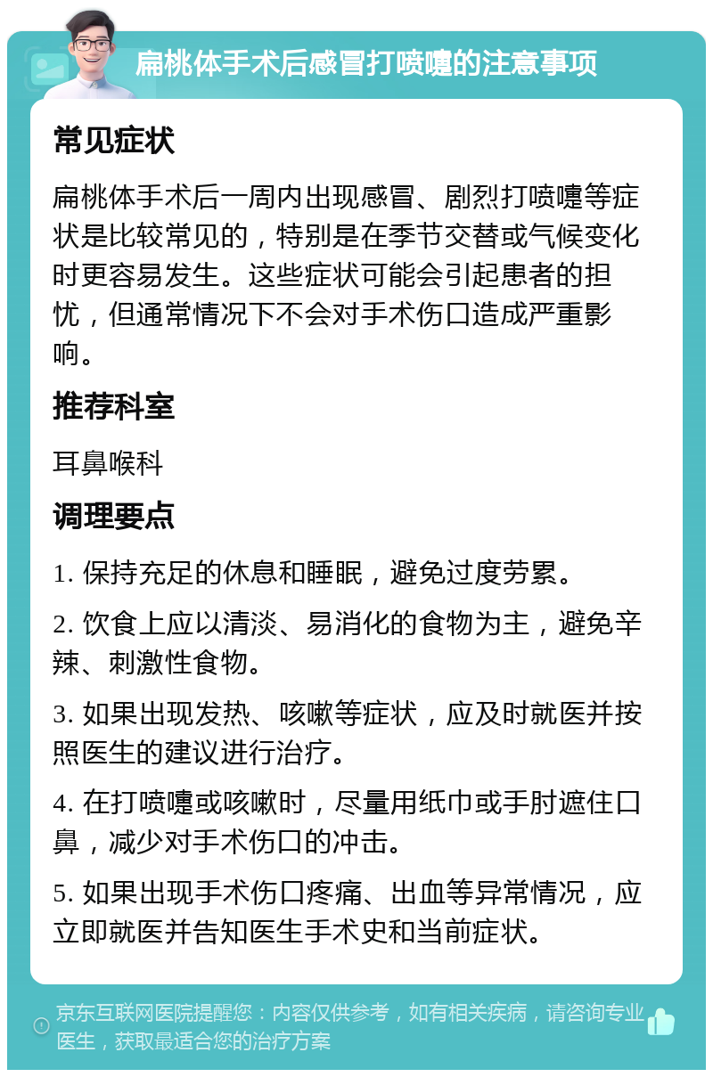 扁桃体手术后感冒打喷嚏的注意事项 常见症状 扁桃体手术后一周内出现感冒、剧烈打喷嚏等症状是比较常见的，特别是在季节交替或气候变化时更容易发生。这些症状可能会引起患者的担忧，但通常情况下不会对手术伤口造成严重影响。 推荐科室 耳鼻喉科 调理要点 1. 保持充足的休息和睡眠，避免过度劳累。 2. 饮食上应以清淡、易消化的食物为主，避免辛辣、刺激性食物。 3. 如果出现发热、咳嗽等症状，应及时就医并按照医生的建议进行治疗。 4. 在打喷嚏或咳嗽时，尽量用纸巾或手肘遮住口鼻，减少对手术伤口的冲击。 5. 如果出现手术伤口疼痛、出血等异常情况，应立即就医并告知医生手术史和当前症状。