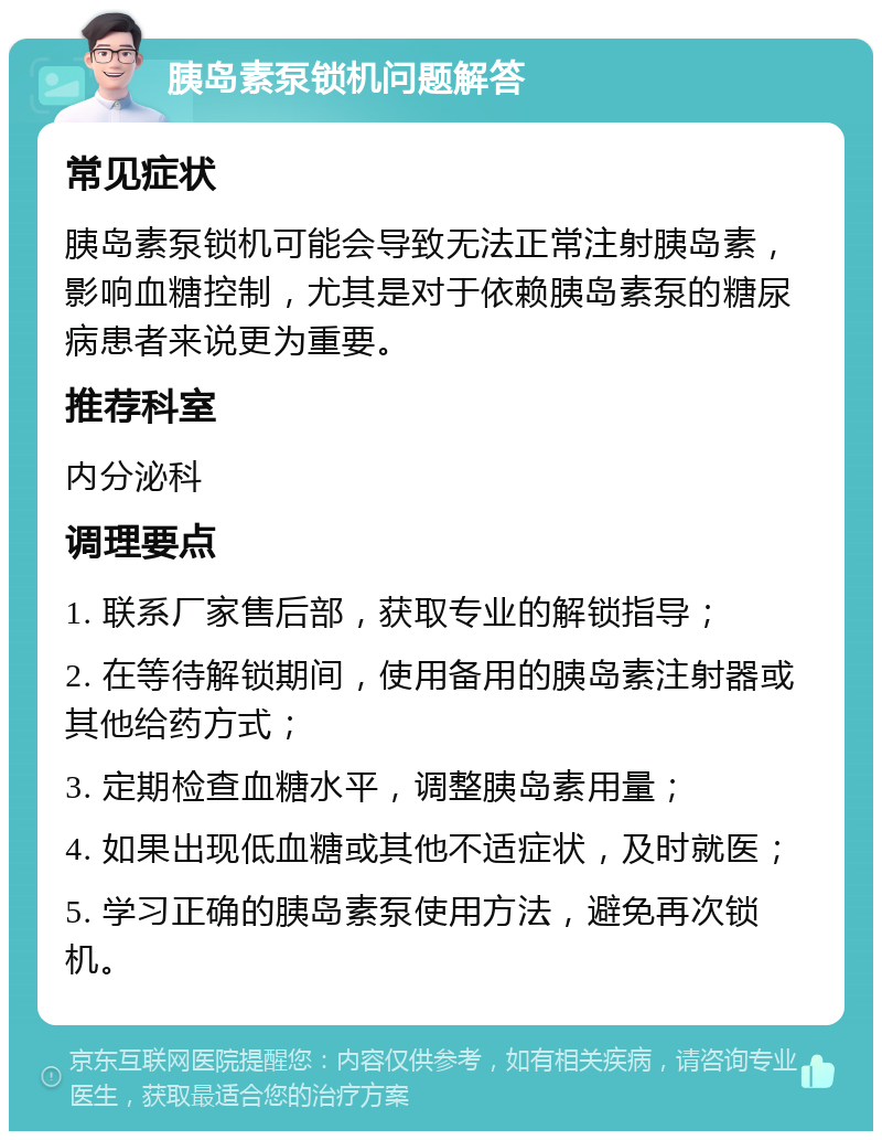 胰岛素泵锁机问题解答 常见症状 胰岛素泵锁机可能会导致无法正常注射胰岛素，影响血糖控制，尤其是对于依赖胰岛素泵的糖尿病患者来说更为重要。 推荐科室 内分泌科 调理要点 1. 联系厂家售后部，获取专业的解锁指导； 2. 在等待解锁期间，使用备用的胰岛素注射器或其他给药方式； 3. 定期检查血糖水平，调整胰岛素用量； 4. 如果出现低血糖或其他不适症状，及时就医； 5. 学习正确的胰岛素泵使用方法，避免再次锁机。