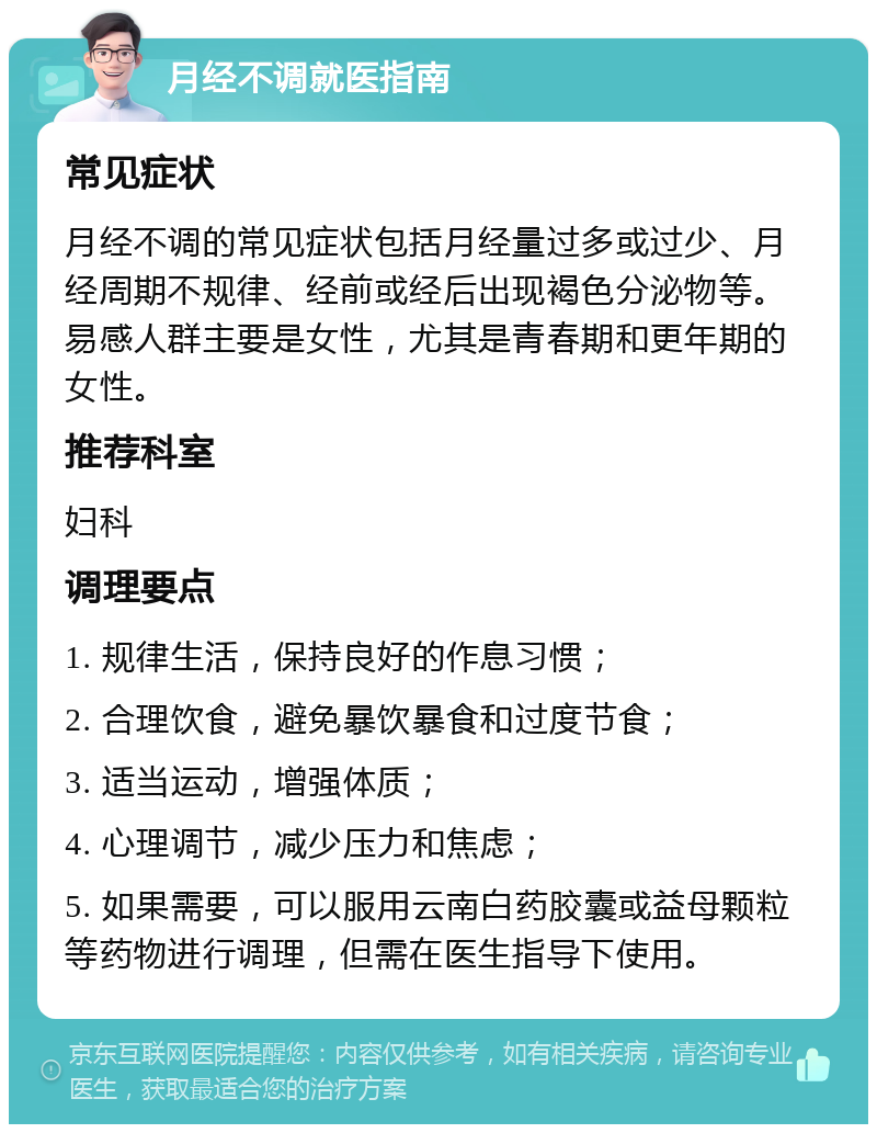 月经不调就医指南 常见症状 月经不调的常见症状包括月经量过多或过少、月经周期不规律、经前或经后出现褐色分泌物等。易感人群主要是女性，尤其是青春期和更年期的女性。 推荐科室 妇科 调理要点 1. 规律生活，保持良好的作息习惯； 2. 合理饮食，避免暴饮暴食和过度节食； 3. 适当运动，增强体质； 4. 心理调节，减少压力和焦虑； 5. 如果需要，可以服用云南白药胶囊或益母颗粒等药物进行调理，但需在医生指导下使用。