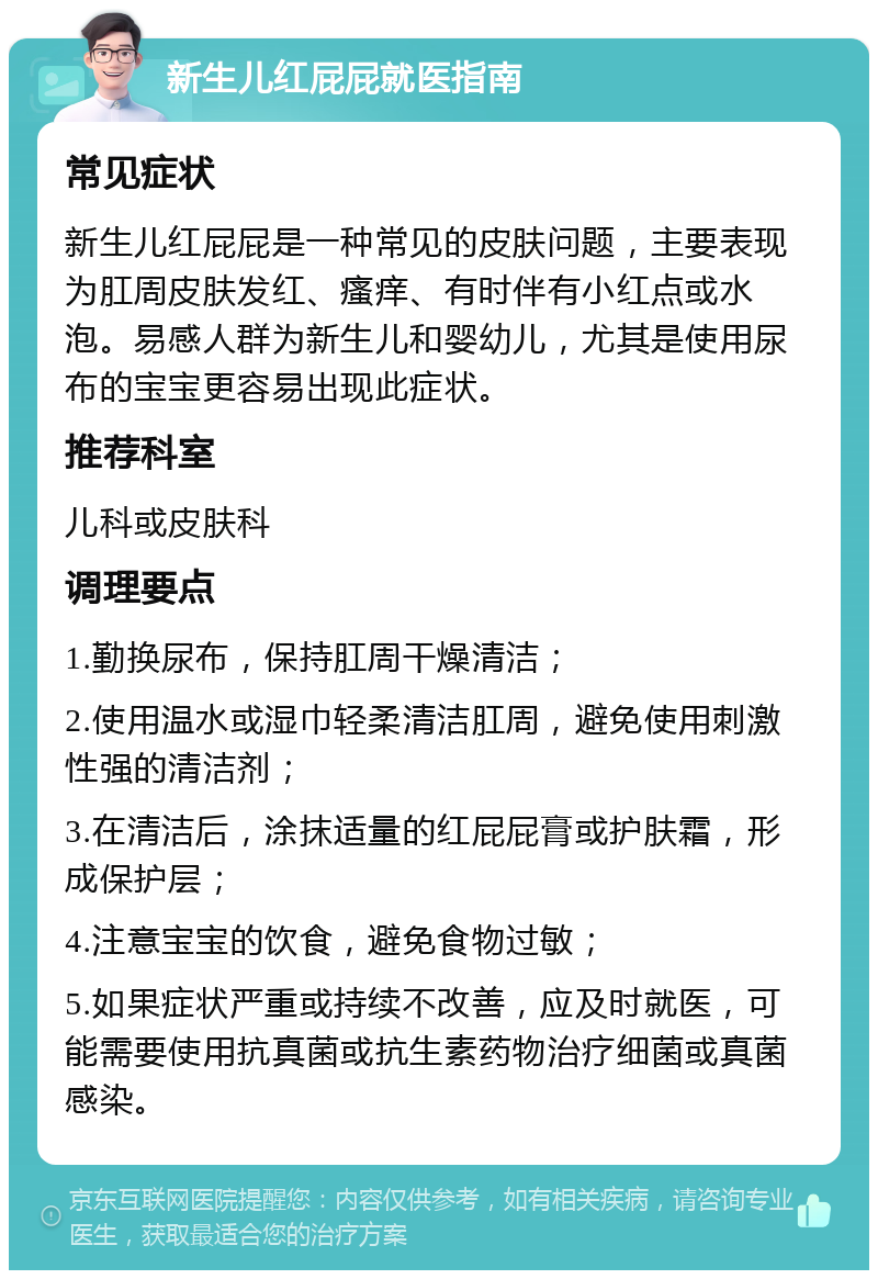 新生儿红屁屁就医指南 常见症状 新生儿红屁屁是一种常见的皮肤问题，主要表现为肛周皮肤发红、瘙痒、有时伴有小红点或水泡。易感人群为新生儿和婴幼儿，尤其是使用尿布的宝宝更容易出现此症状。 推荐科室 儿科或皮肤科 调理要点 1.勤换尿布，保持肛周干燥清洁； 2.使用温水或湿巾轻柔清洁肛周，避免使用刺激性强的清洁剂； 3.在清洁后，涂抹适量的红屁屁膏或护肤霜，形成保护层； 4.注意宝宝的饮食，避免食物过敏； 5.如果症状严重或持续不改善，应及时就医，可能需要使用抗真菌或抗生素药物治疗细菌或真菌感染。