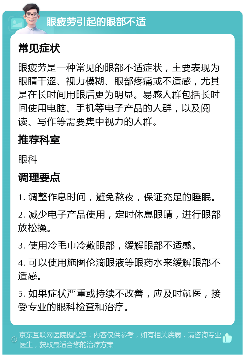 眼疲劳引起的眼部不适 常见症状 眼疲劳是一种常见的眼部不适症状，主要表现为眼睛干涩、视力模糊、眼部疼痛或不适感，尤其是在长时间用眼后更为明显。易感人群包括长时间使用电脑、手机等电子产品的人群，以及阅读、写作等需要集中视力的人群。 推荐科室 眼科 调理要点 1. 调整作息时间，避免熬夜，保证充足的睡眠。 2. 减少电子产品使用，定时休息眼睛，进行眼部放松操。 3. 使用冷毛巾冷敷眼部，缓解眼部不适感。 4. 可以使用施图伦滴眼液等眼药水来缓解眼部不适感。 5. 如果症状严重或持续不改善，应及时就医，接受专业的眼科检查和治疗。