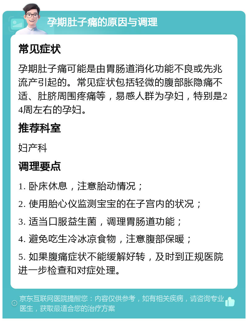 孕期肚子痛的原因与调理 常见症状 孕期肚子痛可能是由胃肠道消化功能不良或先兆流产引起的。常见症状包括轻微的腹部胀隐痛不适、肚脐周围疼痛等，易感人群为孕妇，特别是24周左右的孕妇。 推荐科室 妇产科 调理要点 1. 卧床休息，注意胎动情况； 2. 使用胎心仪监测宝宝的在子宫内的状况； 3. 适当口服益生菌，调理胃肠道功能； 4. 避免吃生冷冰凉食物，注意腹部保暖； 5. 如果腹痛症状不能缓解好转，及时到正规医院进一步检查和对症处理。