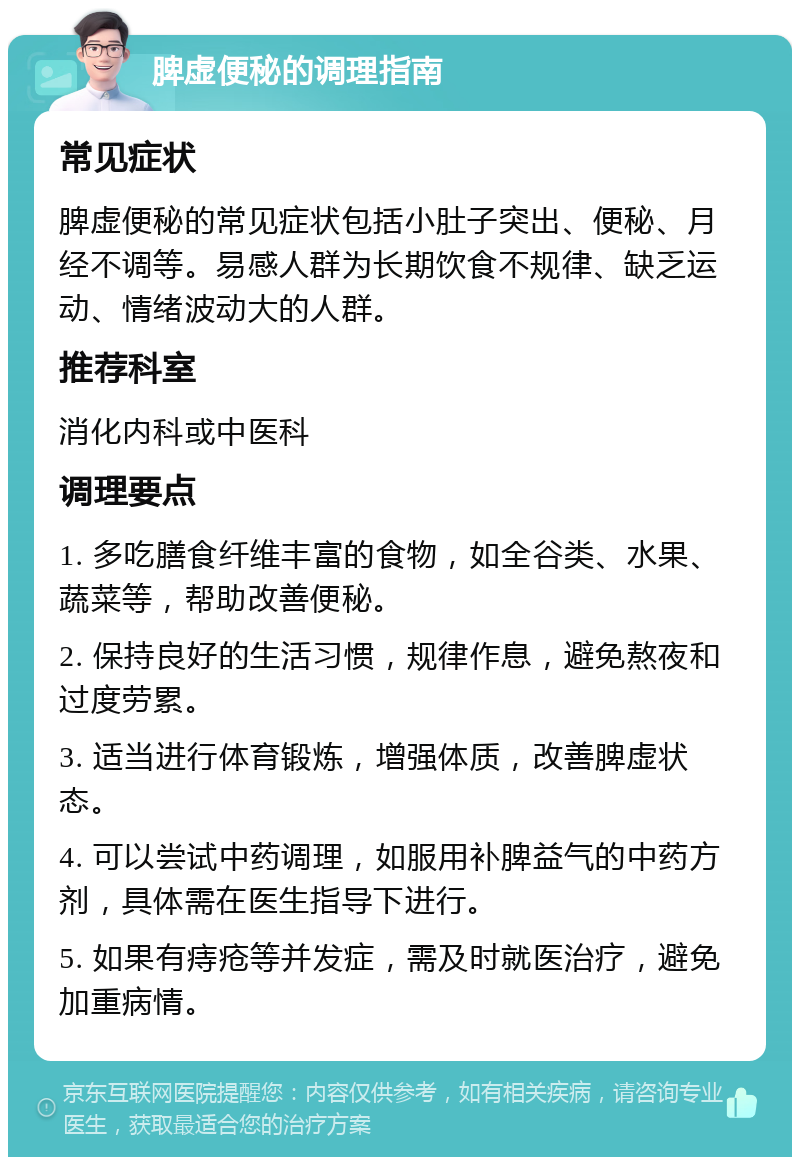 脾虚便秘的调理指南 常见症状 脾虚便秘的常见症状包括小肚子突出、便秘、月经不调等。易感人群为长期饮食不规律、缺乏运动、情绪波动大的人群。 推荐科室 消化内科或中医科 调理要点 1. 多吃膳食纤维丰富的食物，如全谷类、水果、蔬菜等，帮助改善便秘。 2. 保持良好的生活习惯，规律作息，避免熬夜和过度劳累。 3. 适当进行体育锻炼，增强体质，改善脾虚状态。 4. 可以尝试中药调理，如服用补脾益气的中药方剂，具体需在医生指导下进行。 5. 如果有痔疮等并发症，需及时就医治疗，避免加重病情。