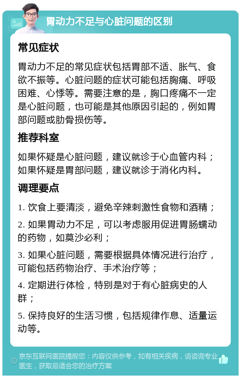 胃动力不足与心脏问题的区别 常见症状 胃动力不足的常见症状包括胃部不适、胀气、食欲不振等。心脏问题的症状可能包括胸痛、呼吸困难、心悸等。需要注意的是，胸口疼痛不一定是心脏问题，也可能是其他原因引起的，例如胃部问题或肋骨损伤等。 推荐科室 如果怀疑是心脏问题，建议就诊于心血管内科；如果怀疑是胃部问题，建议就诊于消化内科。 调理要点 1. 饮食上要清淡，避免辛辣刺激性食物和酒精； 2. 如果胃动力不足，可以考虑服用促进胃肠蠕动的药物，如莫沙必利； 3. 如果心脏问题，需要根据具体情况进行治疗，可能包括药物治疗、手术治疗等； 4. 定期进行体检，特别是对于有心脏病史的人群； 5. 保持良好的生活习惯，包括规律作息、适量运动等。