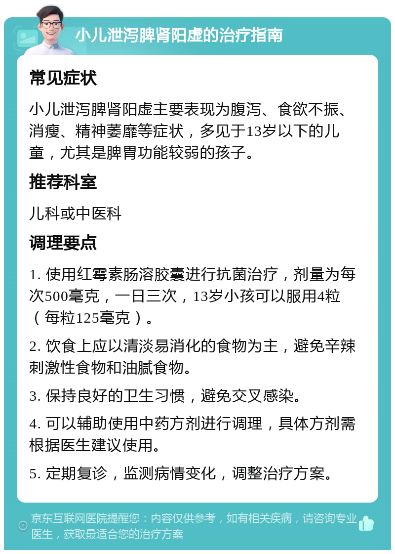 小儿泄泻脾肾阳虚的治疗指南 常见症状 小儿泄泻脾肾阳虚主要表现为腹泻、食欲不振、消瘦、精神萎靡等症状，多见于13岁以下的儿童，尤其是脾胃功能较弱的孩子。 推荐科室 儿科或中医科 调理要点 1. 使用红霉素肠溶胶囊进行抗菌治疗，剂量为每次500毫克，一日三次，13岁小孩可以服用4粒（每粒125毫克）。 2. 饮食上应以清淡易消化的食物为主，避免辛辣刺激性食物和油腻食物。 3. 保持良好的卫生习惯，避免交叉感染。 4. 可以辅助使用中药方剂进行调理，具体方剂需根据医生建议使用。 5. 定期复诊，监测病情变化，调整治疗方案。