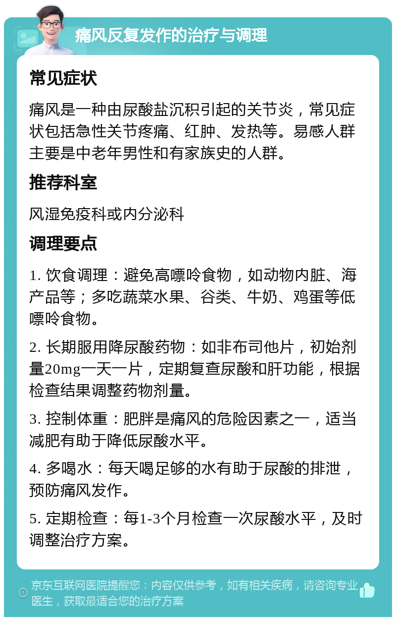 痛风反复发作的治疗与调理 常见症状 痛风是一种由尿酸盐沉积引起的关节炎，常见症状包括急性关节疼痛、红肿、发热等。易感人群主要是中老年男性和有家族史的人群。 推荐科室 风湿免疫科或内分泌科 调理要点 1. 饮食调理：避免高嘌呤食物，如动物内脏、海产品等；多吃蔬菜水果、谷类、牛奶、鸡蛋等低嘌呤食物。 2. 长期服用降尿酸药物：如非布司他片，初始剂量20mg一天一片，定期复查尿酸和肝功能，根据检查结果调整药物剂量。 3. 控制体重：肥胖是痛风的危险因素之一，适当减肥有助于降低尿酸水平。 4. 多喝水：每天喝足够的水有助于尿酸的排泄，预防痛风发作。 5. 定期检查：每1-3个月检查一次尿酸水平，及时调整治疗方案。