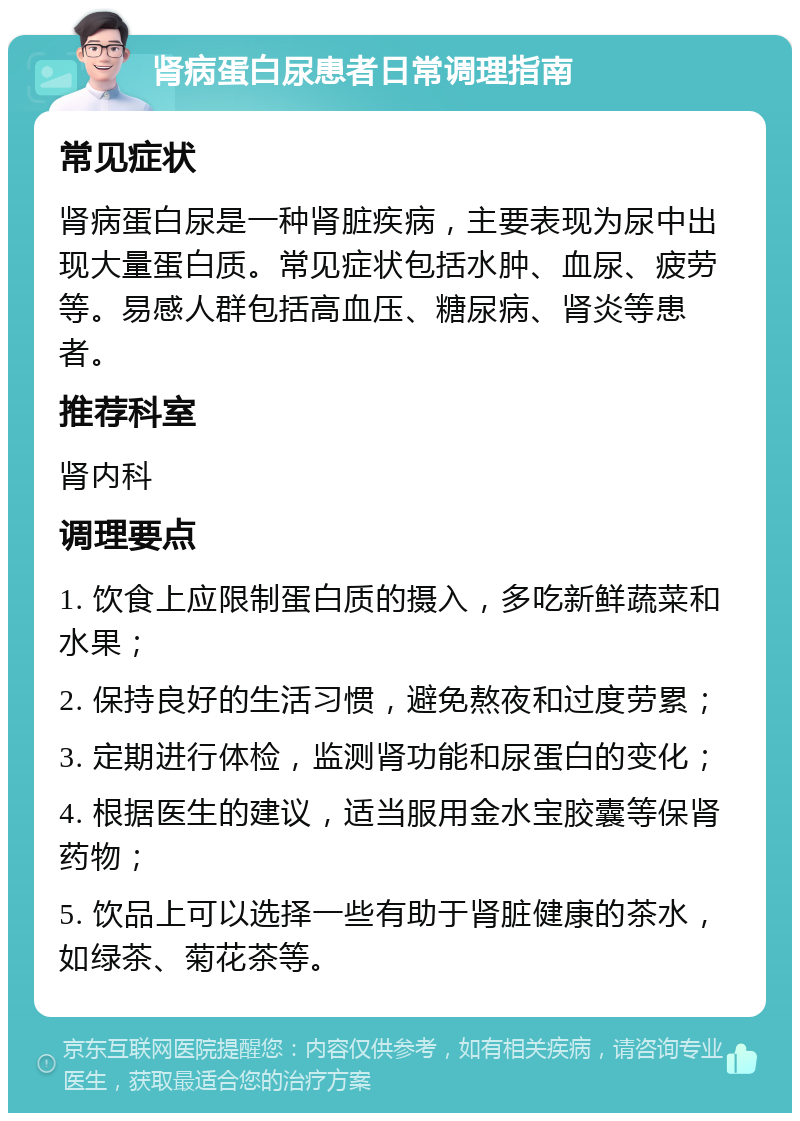 肾病蛋白尿患者日常调理指南 常见症状 肾病蛋白尿是一种肾脏疾病，主要表现为尿中出现大量蛋白质。常见症状包括水肿、血尿、疲劳等。易感人群包括高血压、糖尿病、肾炎等患者。 推荐科室 肾内科 调理要点 1. 饮食上应限制蛋白质的摄入，多吃新鲜蔬菜和水果； 2. 保持良好的生活习惯，避免熬夜和过度劳累； 3. 定期进行体检，监测肾功能和尿蛋白的变化； 4. 根据医生的建议，适当服用金水宝胶囊等保肾药物； 5. 饮品上可以选择一些有助于肾脏健康的茶水，如绿茶、菊花茶等。