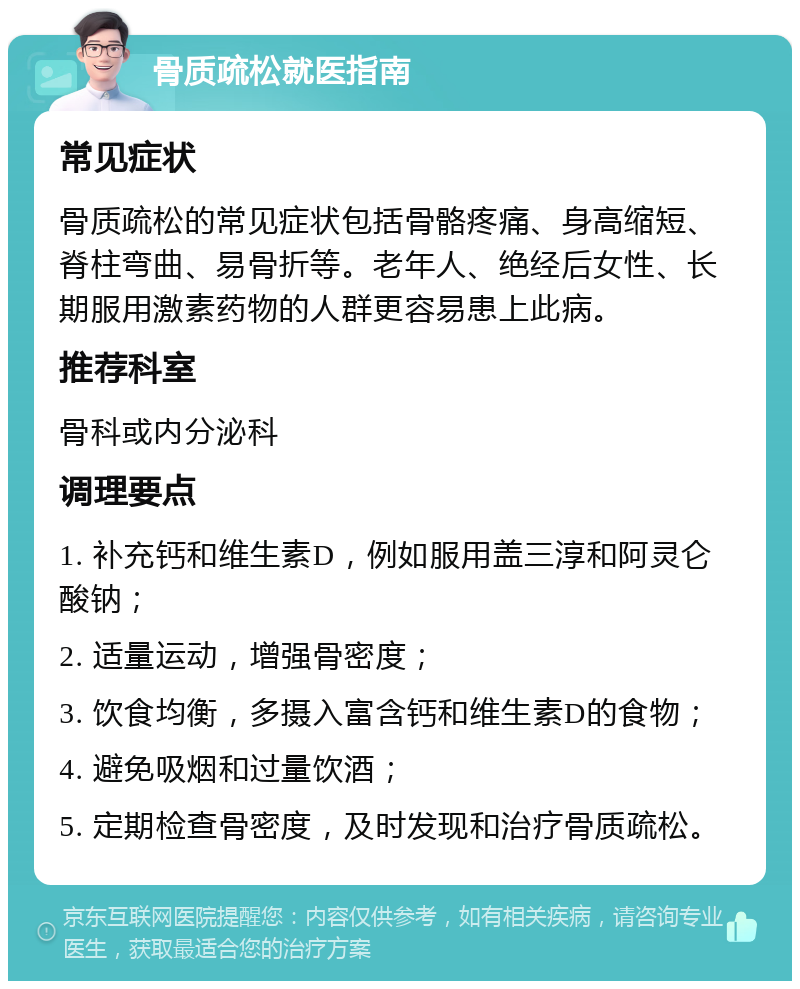 骨质疏松就医指南 常见症状 骨质疏松的常见症状包括骨骼疼痛、身高缩短、脊柱弯曲、易骨折等。老年人、绝经后女性、长期服用激素药物的人群更容易患上此病。 推荐科室 骨科或内分泌科 调理要点 1. 补充钙和维生素D，例如服用盖三淳和阿灵仑酸钠； 2. 适量运动，增强骨密度； 3. 饮食均衡，多摄入富含钙和维生素D的食物； 4. 避免吸烟和过量饮酒； 5. 定期检查骨密度，及时发现和治疗骨质疏松。