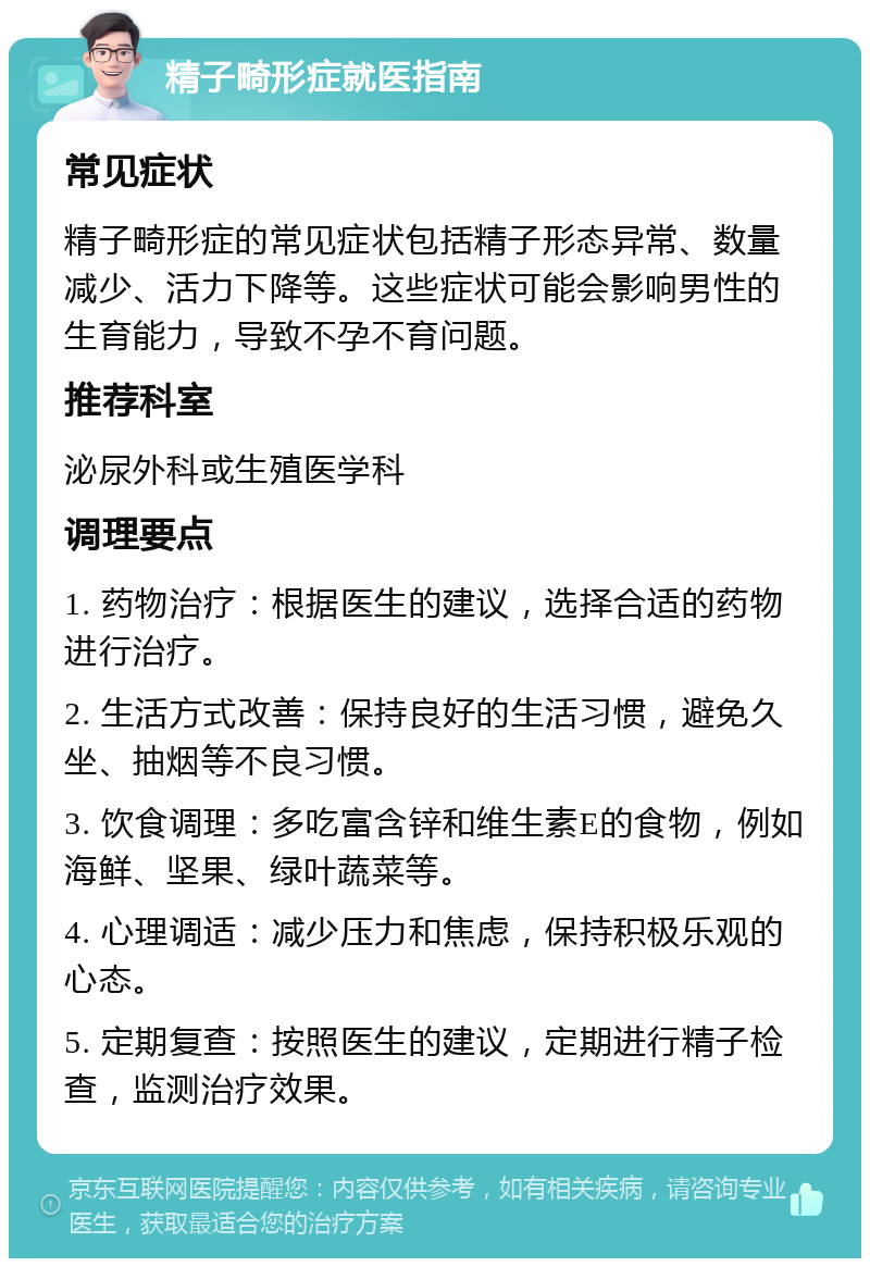 精子畸形症就医指南 常见症状 精子畸形症的常见症状包括精子形态异常、数量减少、活力下降等。这些症状可能会影响男性的生育能力，导致不孕不育问题。 推荐科室 泌尿外科或生殖医学科 调理要点 1. 药物治疗：根据医生的建议，选择合适的药物进行治疗。 2. 生活方式改善：保持良好的生活习惯，避免久坐、抽烟等不良习惯。 3. 饮食调理：多吃富含锌和维生素E的食物，例如海鲜、坚果、绿叶蔬菜等。 4. 心理调适：减少压力和焦虑，保持积极乐观的心态。 5. 定期复查：按照医生的建议，定期进行精子检查，监测治疗效果。