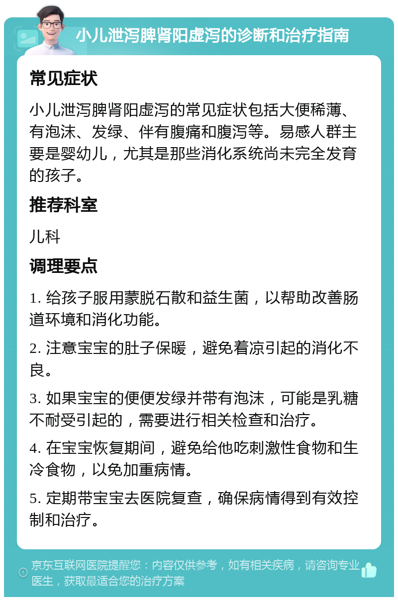 小儿泄泻脾肾阳虚泻的诊断和治疗指南 常见症状 小儿泄泻脾肾阳虚泻的常见症状包括大便稀薄、有泡沫、发绿、伴有腹痛和腹泻等。易感人群主要是婴幼儿，尤其是那些消化系统尚未完全发育的孩子。 推荐科室 儿科 调理要点 1. 给孩子服用蒙脱石散和益生菌，以帮助改善肠道环境和消化功能。 2. 注意宝宝的肚子保暖，避免着凉引起的消化不良。 3. 如果宝宝的便便发绿并带有泡沫，可能是乳糖不耐受引起的，需要进行相关检查和治疗。 4. 在宝宝恢复期间，避免给他吃刺激性食物和生冷食物，以免加重病情。 5. 定期带宝宝去医院复查，确保病情得到有效控制和治疗。