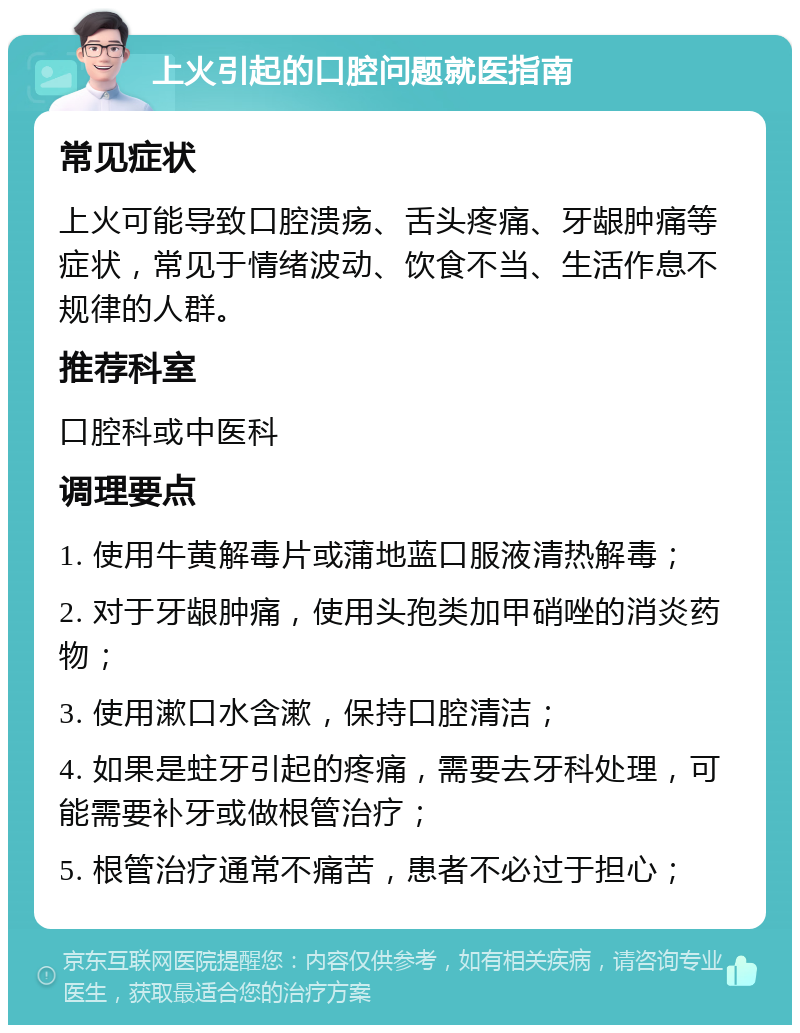 上火引起的口腔问题就医指南 常见症状 上火可能导致口腔溃疡、舌头疼痛、牙龈肿痛等症状，常见于情绪波动、饮食不当、生活作息不规律的人群。 推荐科室 口腔科或中医科 调理要点 1. 使用牛黄解毒片或蒲地蓝口服液清热解毒； 2. 对于牙龈肿痛，使用头孢类加甲硝唑的消炎药物； 3. 使用漱口水含漱，保持口腔清洁； 4. 如果是蛀牙引起的疼痛，需要去牙科处理，可能需要补牙或做根管治疗； 5. 根管治疗通常不痛苦，患者不必过于担心；