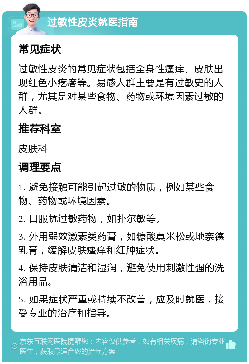 过敏性皮炎就医指南 常见症状 过敏性皮炎的常见症状包括全身性瘙痒、皮肤出现红色小疙瘩等。易感人群主要是有过敏史的人群，尤其是对某些食物、药物或环境因素过敏的人群。 推荐科室 皮肤科 调理要点 1. 避免接触可能引起过敏的物质，例如某些食物、药物或环境因素。 2. 口服抗过敏药物，如扑尔敏等。 3. 外用弱效激素类药膏，如糠酸莫米松或地奈德乳膏，缓解皮肤瘙痒和红肿症状。 4. 保持皮肤清洁和湿润，避免使用刺激性强的洗浴用品。 5. 如果症状严重或持续不改善，应及时就医，接受专业的治疗和指导。