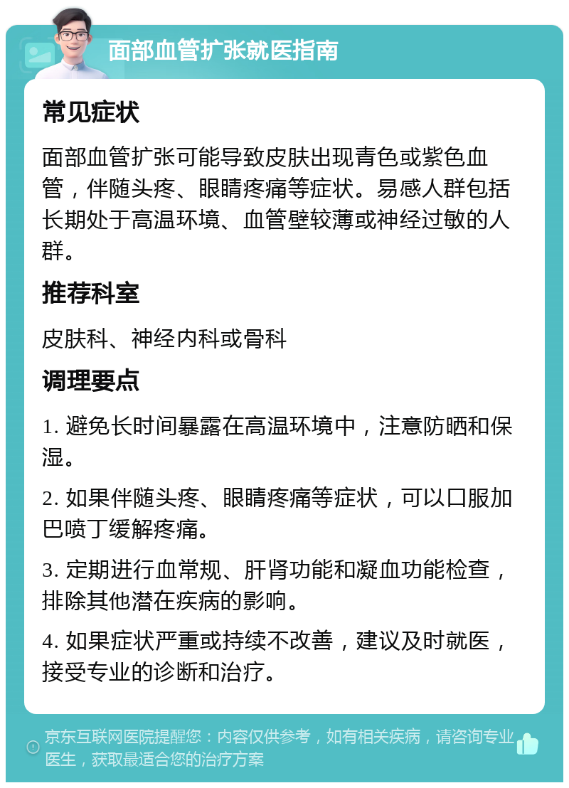 面部血管扩张就医指南 常见症状 面部血管扩张可能导致皮肤出现青色或紫色血管，伴随头疼、眼睛疼痛等症状。易感人群包括长期处于高温环境、血管壁较薄或神经过敏的人群。 推荐科室 皮肤科、神经内科或骨科 调理要点 1. 避免长时间暴露在高温环境中，注意防晒和保湿。 2. 如果伴随头疼、眼睛疼痛等症状，可以口服加巴喷丁缓解疼痛。 3. 定期进行血常规、肝肾功能和凝血功能检查，排除其他潜在疾病的影响。 4. 如果症状严重或持续不改善，建议及时就医，接受专业的诊断和治疗。