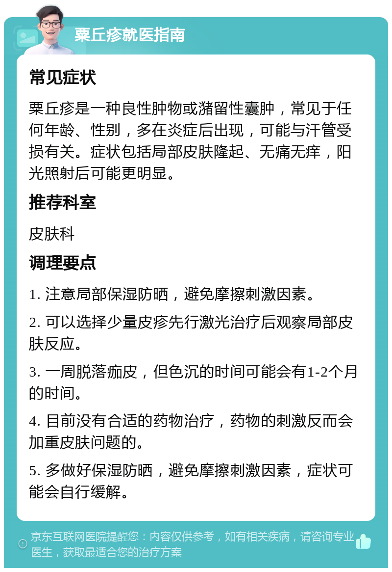 粟丘疹就医指南 常见症状 粟丘疹是一种良性肿物或潴留性囊肿，常见于任何年龄、性别，多在炎症后出现，可能与汗管受损有关。症状包括局部皮肤隆起、无痛无痒，阳光照射后可能更明显。 推荐科室 皮肤科 调理要点 1. 注意局部保湿防晒，避免摩擦刺激因素。 2. 可以选择少量皮疹先行激光治疗后观察局部皮肤反应。 3. 一周脱落痂皮，但色沉的时间可能会有1-2个月的时间。 4. 目前没有合适的药物治疗，药物的刺激反而会加重皮肤问题的。 5. 多做好保湿防晒，避免摩擦刺激因素，症状可能会自行缓解。