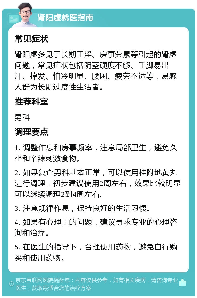 肾阳虚就医指南 常见症状 肾阳虚多见于长期手淫、房事劳累等引起的肾虚问题，常见症状包括阴茎硬度不够、手脚易出汗、掉发、怕冷明显、腰困、疲劳不适等，易感人群为长期过度性生活者。 推荐科室 男科 调理要点 1. 调整作息和房事频率，注意局部卫生，避免久坐和辛辣刺激食物。 2. 如果复查男科基本正常，可以使用桂附地黄丸进行调理，初步建议使用2周左右，效果比较明显可以继续调理2到4周左右。 3. 注意规律作息，保持良好的生活习惯。 4. 如果有心理上的问题，建议寻求专业的心理咨询和治疗。 5. 在医生的指导下，合理使用药物，避免自行购买和使用药物。