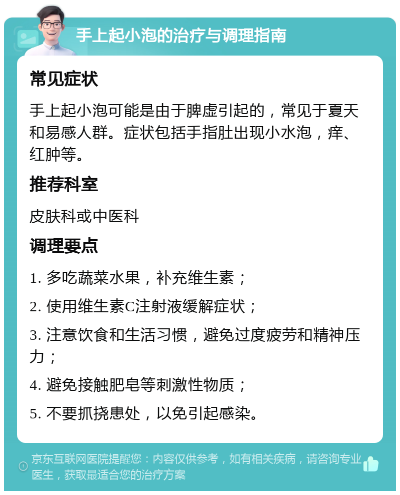 手上起小泡的治疗与调理指南 常见症状 手上起小泡可能是由于脾虚引起的，常见于夏天和易感人群。症状包括手指肚出现小水泡，痒、红肿等。 推荐科室 皮肤科或中医科 调理要点 1. 多吃蔬菜水果，补充维生素； 2. 使用维生素C注射液缓解症状； 3. 注意饮食和生活习惯，避免过度疲劳和精神压力； 4. 避免接触肥皂等刺激性物质； 5. 不要抓挠患处，以免引起感染。