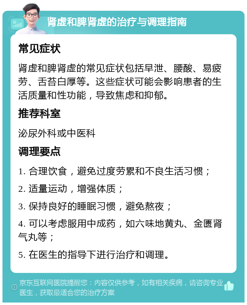 肾虚和脾肾虚的治疗与调理指南 常见症状 肾虚和脾肾虚的常见症状包括早泄、腰酸、易疲劳、舌苔白厚等。这些症状可能会影响患者的生活质量和性功能，导致焦虑和抑郁。 推荐科室 泌尿外科或中医科 调理要点 1. 合理饮食，避免过度劳累和不良生活习惯； 2. 适量运动，增强体质； 3. 保持良好的睡眠习惯，避免熬夜； 4. 可以考虑服用中成药，如六味地黄丸、金匮肾气丸等； 5. 在医生的指导下进行治疗和调理。