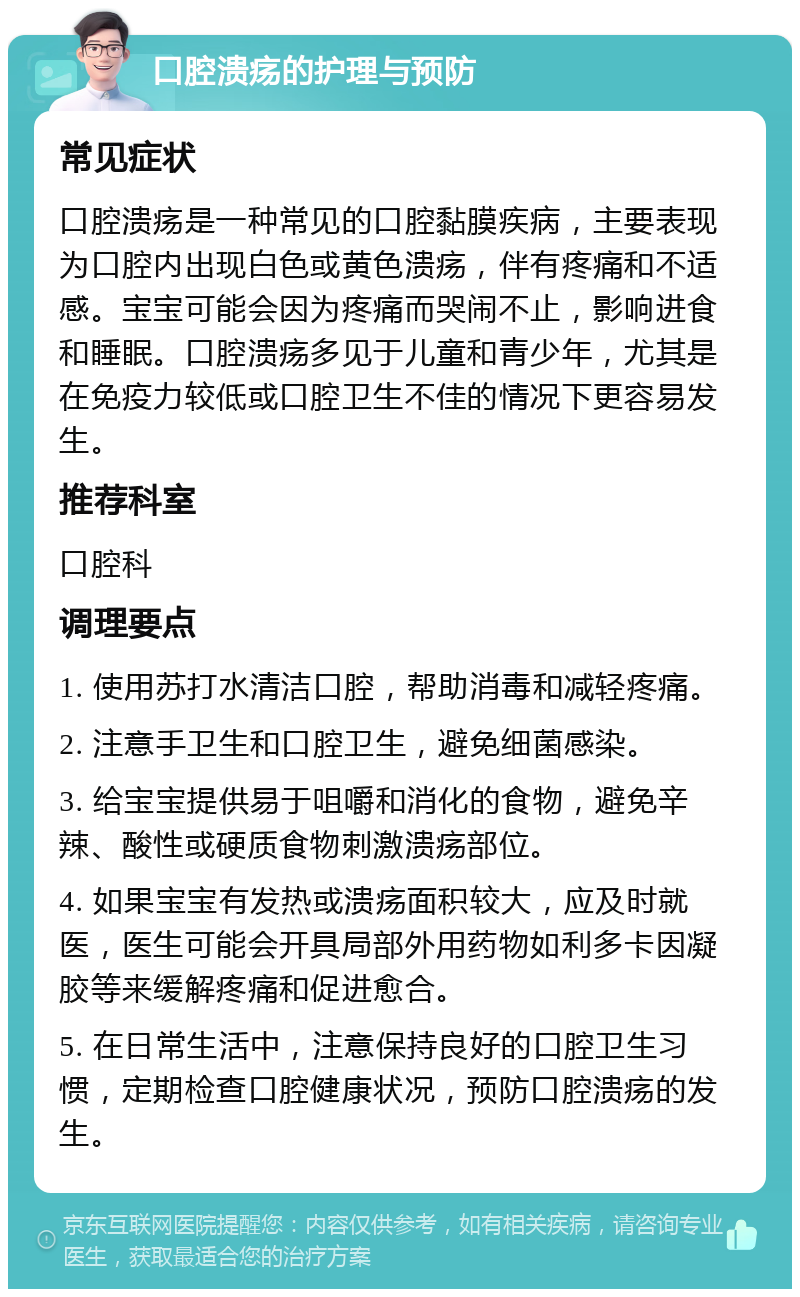 口腔溃疡的护理与预防 常见症状 口腔溃疡是一种常见的口腔黏膜疾病，主要表现为口腔内出现白色或黄色溃疡，伴有疼痛和不适感。宝宝可能会因为疼痛而哭闹不止，影响进食和睡眠。口腔溃疡多见于儿童和青少年，尤其是在免疫力较低或口腔卫生不佳的情况下更容易发生。 推荐科室 口腔科 调理要点 1. 使用苏打水清洁口腔，帮助消毒和减轻疼痛。 2. 注意手卫生和口腔卫生，避免细菌感染。 3. 给宝宝提供易于咀嚼和消化的食物，避免辛辣、酸性或硬质食物刺激溃疡部位。 4. 如果宝宝有发热或溃疡面积较大，应及时就医，医生可能会开具局部外用药物如利多卡因凝胶等来缓解疼痛和促进愈合。 5. 在日常生活中，注意保持良好的口腔卫生习惯，定期检查口腔健康状况，预防口腔溃疡的发生。