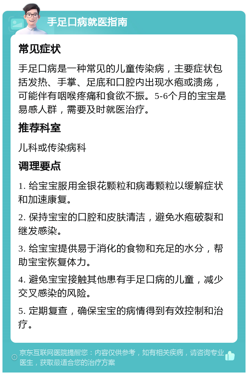 手足口病就医指南 常见症状 手足口病是一种常见的儿童传染病，主要症状包括发热、手掌、足底和口腔内出现水疱或溃疡，可能伴有咽喉疼痛和食欲不振。5-6个月的宝宝是易感人群，需要及时就医治疗。 推荐科室 儿科或传染病科 调理要点 1. 给宝宝服用金银花颗粒和病毒颗粒以缓解症状和加速康复。 2. 保持宝宝的口腔和皮肤清洁，避免水疱破裂和继发感染。 3. 给宝宝提供易于消化的食物和充足的水分，帮助宝宝恢复体力。 4. 避免宝宝接触其他患有手足口病的儿童，减少交叉感染的风险。 5. 定期复查，确保宝宝的病情得到有效控制和治疗。