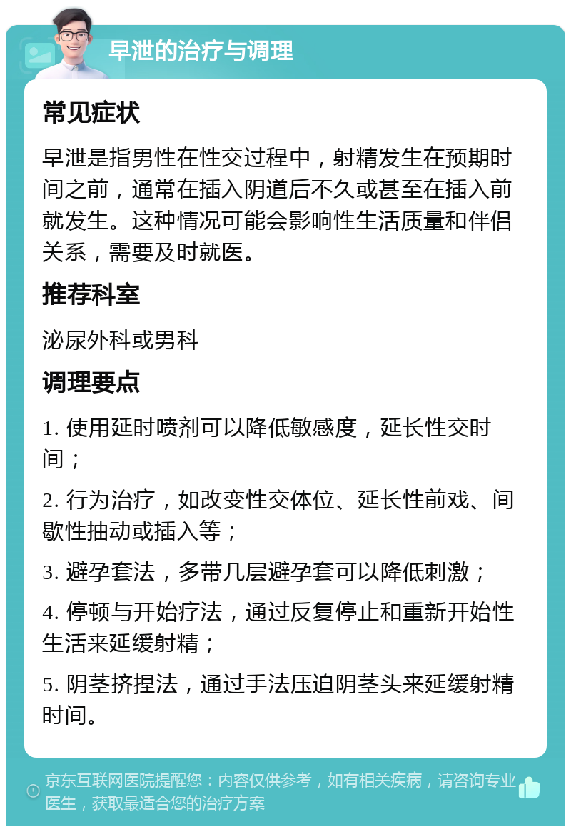 早泄的治疗与调理 常见症状 早泄是指男性在性交过程中，射精发生在预期时间之前，通常在插入阴道后不久或甚至在插入前就发生。这种情况可能会影响性生活质量和伴侣关系，需要及时就医。 推荐科室 泌尿外科或男科 调理要点 1. 使用延时喷剂可以降低敏感度，延长性交时间； 2. 行为治疗，如改变性交体位、延长性前戏、间歇性抽动或插入等； 3. 避孕套法，多带几层避孕套可以降低刺激； 4. 停顿与开始疗法，通过反复停止和重新开始性生活来延缓射精； 5. 阴茎挤捏法，通过手法压迫阴茎头来延缓射精时间。