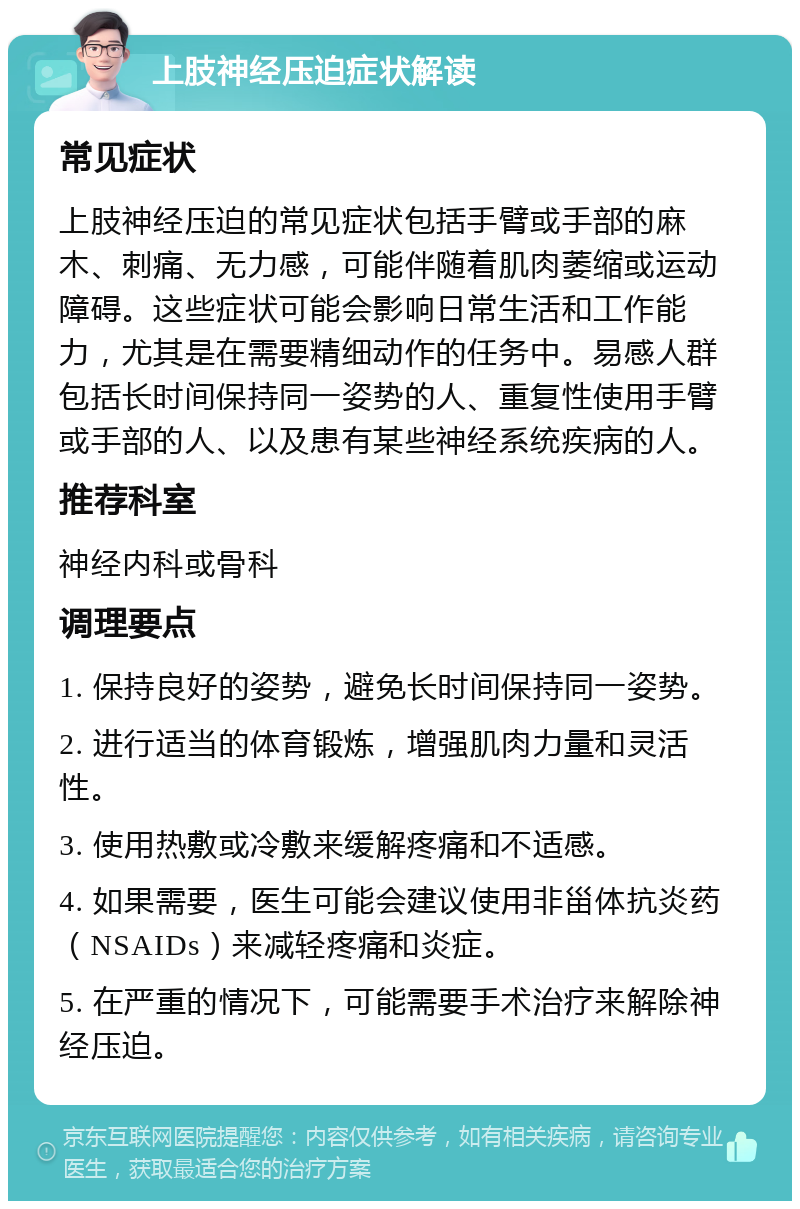 上肢神经压迫症状解读 常见症状 上肢神经压迫的常见症状包括手臂或手部的麻木、刺痛、无力感，可能伴随着肌肉萎缩或运动障碍。这些症状可能会影响日常生活和工作能力，尤其是在需要精细动作的任务中。易感人群包括长时间保持同一姿势的人、重复性使用手臂或手部的人、以及患有某些神经系统疾病的人。 推荐科室 神经内科或骨科 调理要点 1. 保持良好的姿势，避免长时间保持同一姿势。 2. 进行适当的体育锻炼，增强肌肉力量和灵活性。 3. 使用热敷或冷敷来缓解疼痛和不适感。 4. 如果需要，医生可能会建议使用非甾体抗炎药（NSAIDs）来减轻疼痛和炎症。 5. 在严重的情况下，可能需要手术治疗来解除神经压迫。