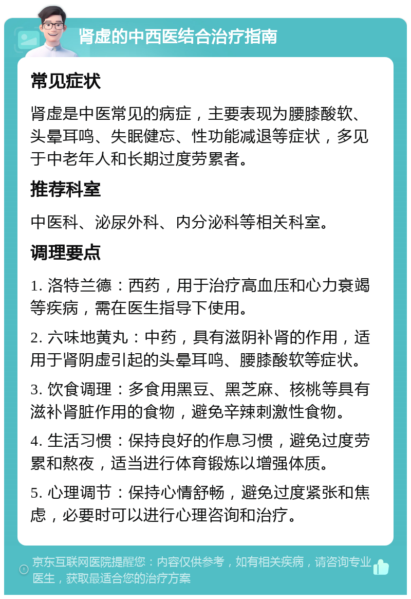 肾虚的中西医结合治疗指南 常见症状 肾虚是中医常见的病症，主要表现为腰膝酸软、头晕耳鸣、失眠健忘、性功能减退等症状，多见于中老年人和长期过度劳累者。 推荐科室 中医科、泌尿外科、内分泌科等相关科室。 调理要点 1. 洛特兰德：西药，用于治疗高血压和心力衰竭等疾病，需在医生指导下使用。 2. 六味地黄丸：中药，具有滋阴补肾的作用，适用于肾阴虚引起的头晕耳鸣、腰膝酸软等症状。 3. 饮食调理：多食用黑豆、黑芝麻、核桃等具有滋补肾脏作用的食物，避免辛辣刺激性食物。 4. 生活习惯：保持良好的作息习惯，避免过度劳累和熬夜，适当进行体育锻炼以增强体质。 5. 心理调节：保持心情舒畅，避免过度紧张和焦虑，必要时可以进行心理咨询和治疗。