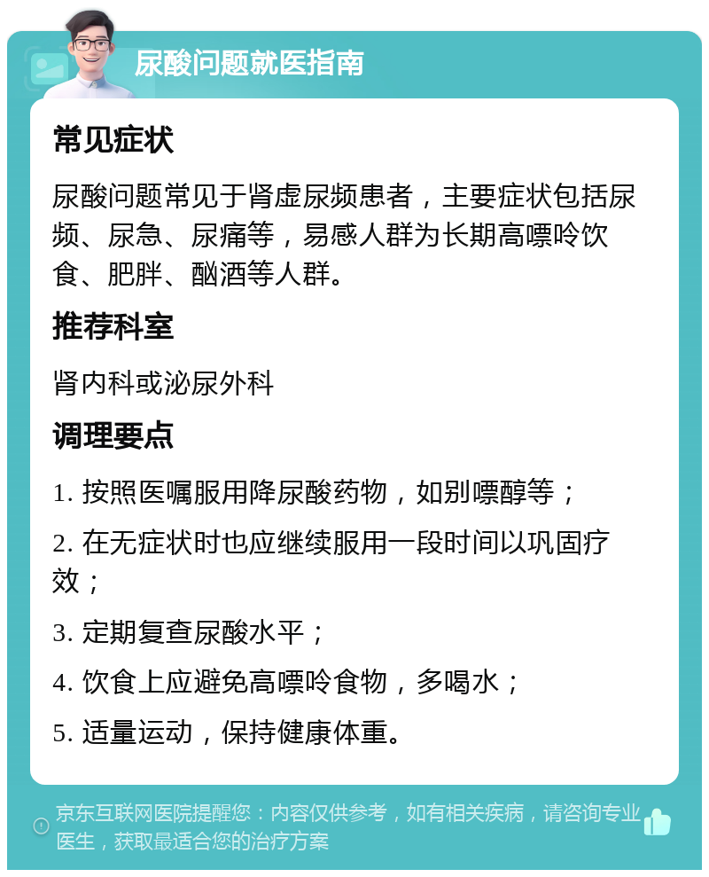 尿酸问题就医指南 常见症状 尿酸问题常见于肾虚尿频患者，主要症状包括尿频、尿急、尿痛等，易感人群为长期高嘌呤饮食、肥胖、酗酒等人群。 推荐科室 肾内科或泌尿外科 调理要点 1. 按照医嘱服用降尿酸药物，如别嘌醇等； 2. 在无症状时也应继续服用一段时间以巩固疗效； 3. 定期复查尿酸水平； 4. 饮食上应避免高嘌呤食物，多喝水； 5. 适量运动，保持健康体重。