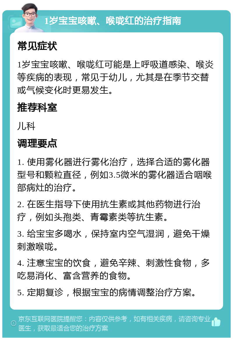 1岁宝宝咳嗽、喉咙红的治疗指南 常见症状 1岁宝宝咳嗽、喉咙红可能是上呼吸道感染、喉炎等疾病的表现，常见于幼儿，尤其是在季节交替或气候变化时更易发生。 推荐科室 儿科 调理要点 1. 使用雾化器进行雾化治疗，选择合适的雾化器型号和颗粒直径，例如3.5微米的雾化器适合咽喉部病灶的治疗。 2. 在医生指导下使用抗生素或其他药物进行治疗，例如头孢类、青霉素类等抗生素。 3. 给宝宝多喝水，保持室内空气湿润，避免干燥刺激喉咙。 4. 注意宝宝的饮食，避免辛辣、刺激性食物，多吃易消化、富含营养的食物。 5. 定期复诊，根据宝宝的病情调整治疗方案。