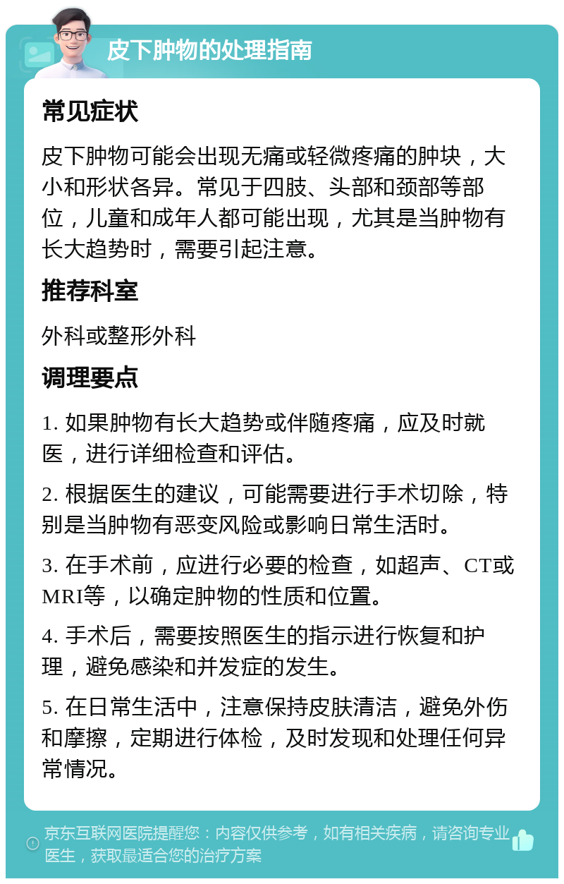 皮下肿物的处理指南 常见症状 皮下肿物可能会出现无痛或轻微疼痛的肿块，大小和形状各异。常见于四肢、头部和颈部等部位，儿童和成年人都可能出现，尤其是当肿物有长大趋势时，需要引起注意。 推荐科室 外科或整形外科 调理要点 1. 如果肿物有长大趋势或伴随疼痛，应及时就医，进行详细检查和评估。 2. 根据医生的建议，可能需要进行手术切除，特别是当肿物有恶变风险或影响日常生活时。 3. 在手术前，应进行必要的检查，如超声、CT或MRI等，以确定肿物的性质和位置。 4. 手术后，需要按照医生的指示进行恢复和护理，避免感染和并发症的发生。 5. 在日常生活中，注意保持皮肤清洁，避免外伤和摩擦，定期进行体检，及时发现和处理任何异常情况。