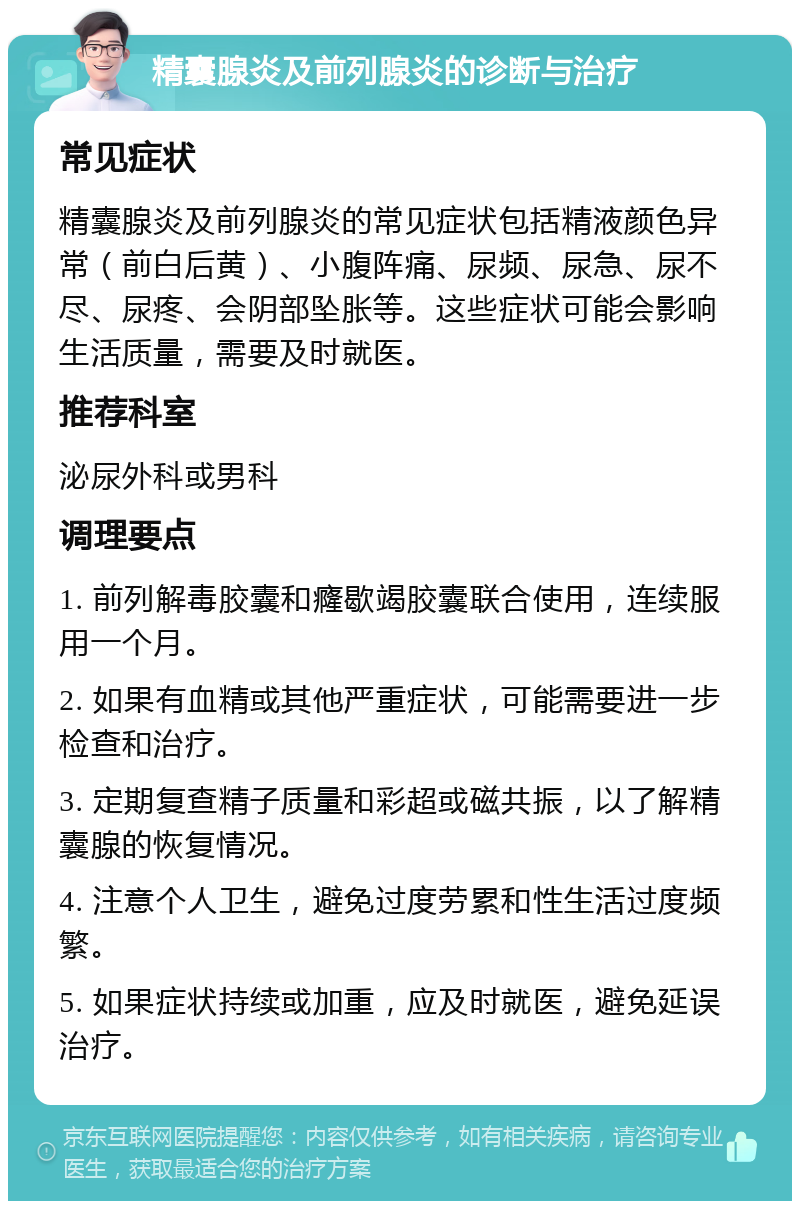 精囊腺炎及前列腺炎的诊断与治疗 常见症状 精囊腺炎及前列腺炎的常见症状包括精液颜色异常（前白后黄）、小腹阵痛、尿频、尿急、尿不尽、尿疼、会阴部坠胀等。这些症状可能会影响生活质量，需要及时就医。 推荐科室 泌尿外科或男科 调理要点 1. 前列解毒胶囊和癃歇竭胶囊联合使用，连续服用一个月。 2. 如果有血精或其他严重症状，可能需要进一步检查和治疗。 3. 定期复查精子质量和彩超或磁共振，以了解精囊腺的恢复情况。 4. 注意个人卫生，避免过度劳累和性生活过度频繁。 5. 如果症状持续或加重，应及时就医，避免延误治疗。