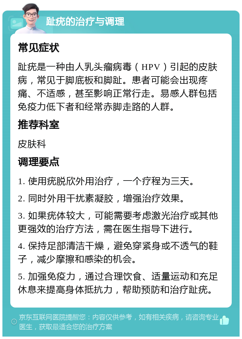 趾疣的治疗与调理 常见症状 趾疣是一种由人乳头瘤病毒（HPV）引起的皮肤病，常见于脚底板和脚趾。患者可能会出现疼痛、不适感，甚至影响正常行走。易感人群包括免疫力低下者和经常赤脚走路的人群。 推荐科室 皮肤科 调理要点 1. 使用疣脱欣外用治疗，一个疗程为三天。 2. 同时外用干扰素凝胶，增强治疗效果。 3. 如果疣体较大，可能需要考虑激光治疗或其他更强效的治疗方法，需在医生指导下进行。 4. 保持足部清洁干燥，避免穿紧身或不透气的鞋子，减少摩擦和感染的机会。 5. 加强免疫力，通过合理饮食、适量运动和充足休息来提高身体抵抗力，帮助预防和治疗趾疣。