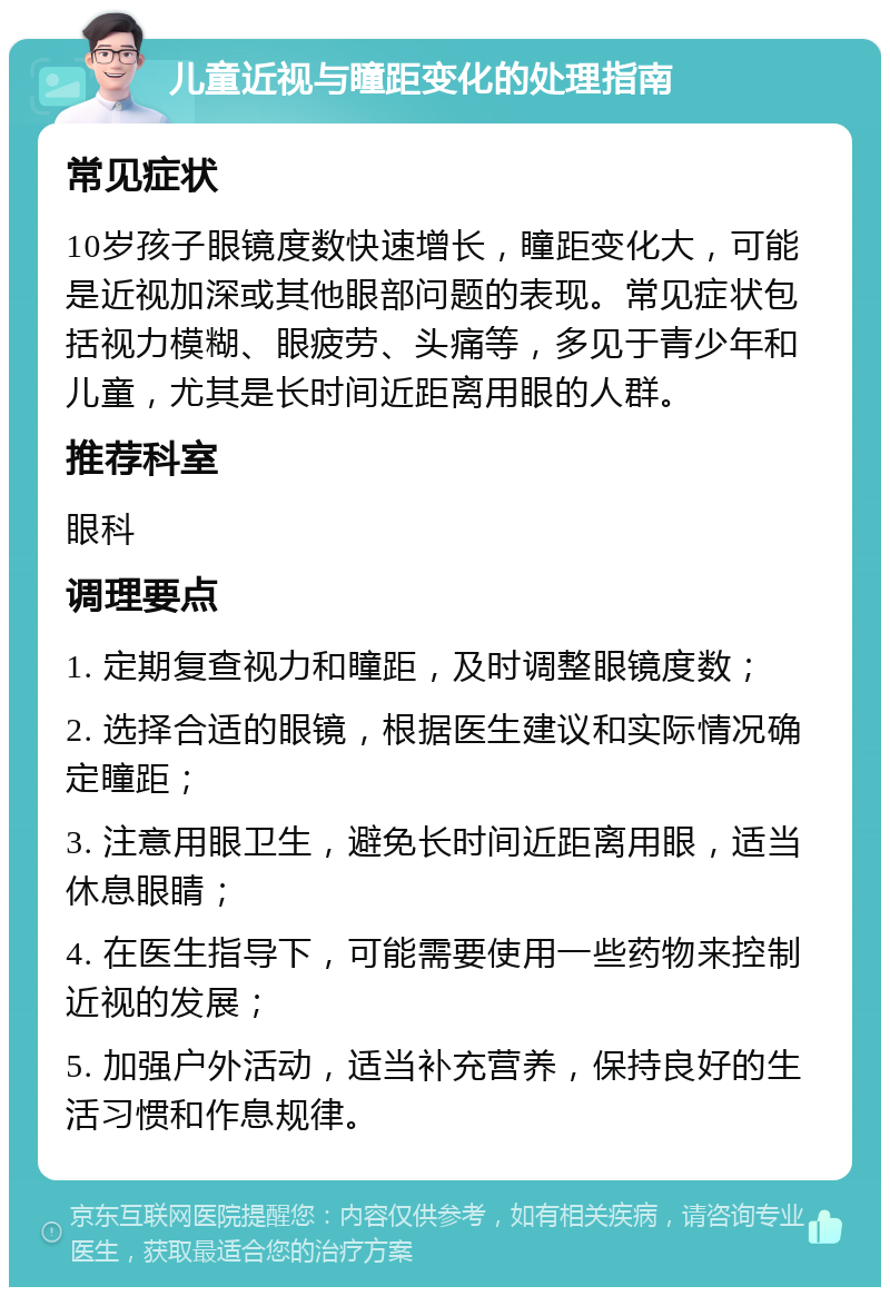 儿童近视与瞳距变化的处理指南 常见症状 10岁孩子眼镜度数快速增长，瞳距变化大，可能是近视加深或其他眼部问题的表现。常见症状包括视力模糊、眼疲劳、头痛等，多见于青少年和儿童，尤其是长时间近距离用眼的人群。 推荐科室 眼科 调理要点 1. 定期复查视力和瞳距，及时调整眼镜度数； 2. 选择合适的眼镜，根据医生建议和实际情况确定瞳距； 3. 注意用眼卫生，避免长时间近距离用眼，适当休息眼睛； 4. 在医生指导下，可能需要使用一些药物来控制近视的发展； 5. 加强户外活动，适当补充营养，保持良好的生活习惯和作息规律。