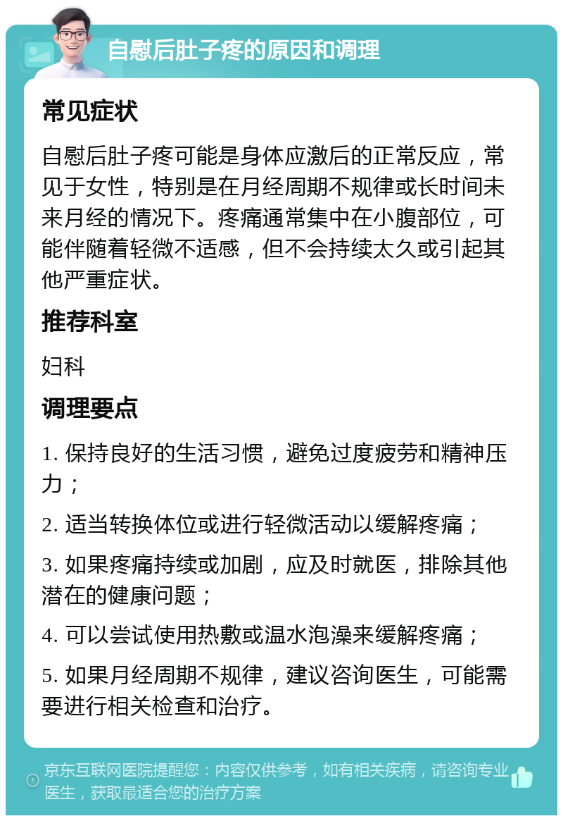 自慰后肚子疼的原因和调理 常见症状 自慰后肚子疼可能是身体应激后的正常反应，常见于女性，特别是在月经周期不规律或长时间未来月经的情况下。疼痛通常集中在小腹部位，可能伴随着轻微不适感，但不会持续太久或引起其他严重症状。 推荐科室 妇科 调理要点 1. 保持良好的生活习惯，避免过度疲劳和精神压力； 2. 适当转换体位或进行轻微活动以缓解疼痛； 3. 如果疼痛持续或加剧，应及时就医，排除其他潜在的健康问题； 4. 可以尝试使用热敷或温水泡澡来缓解疼痛； 5. 如果月经周期不规律，建议咨询医生，可能需要进行相关检查和治疗。