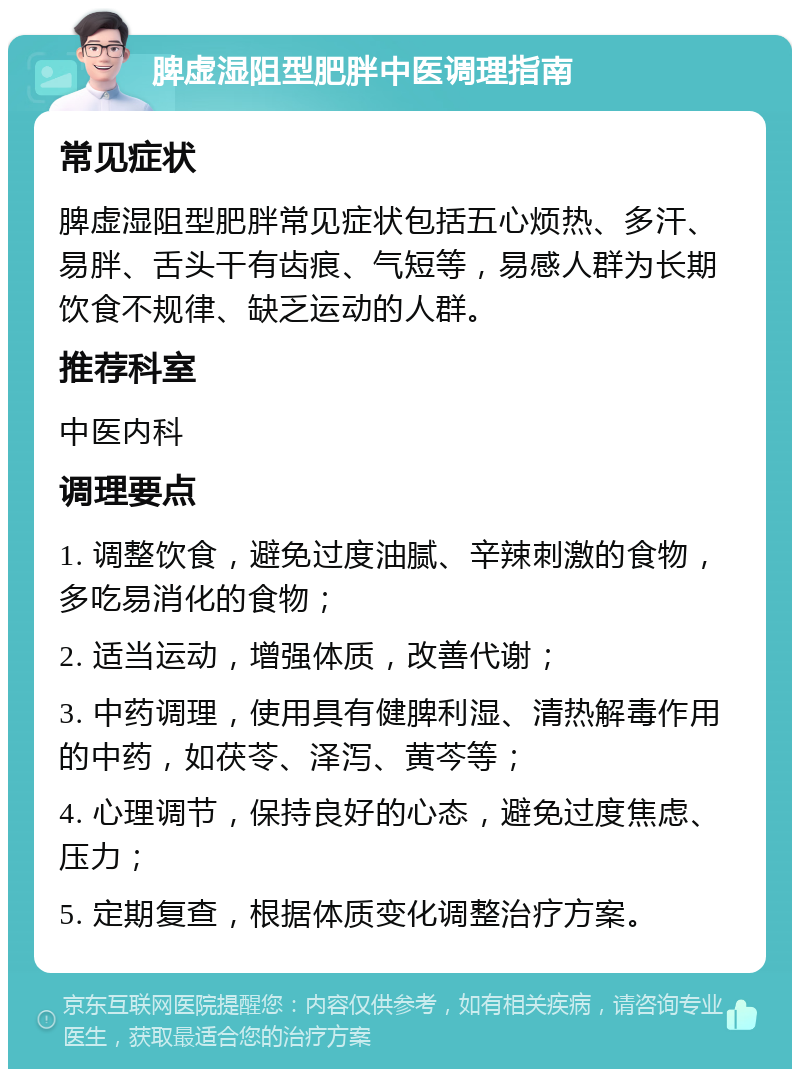 脾虚湿阻型肥胖中医调理指南 常见症状 脾虚湿阻型肥胖常见症状包括五心烦热、多汗、易胖、舌头干有齿痕、气短等，易感人群为长期饮食不规律、缺乏运动的人群。 推荐科室 中医内科 调理要点 1. 调整饮食，避免过度油腻、辛辣刺激的食物，多吃易消化的食物； 2. 适当运动，增强体质，改善代谢； 3. 中药调理，使用具有健脾利湿、清热解毒作用的中药，如茯苓、泽泻、黄芩等； 4. 心理调节，保持良好的心态，避免过度焦虑、压力； 5. 定期复查，根据体质变化调整治疗方案。