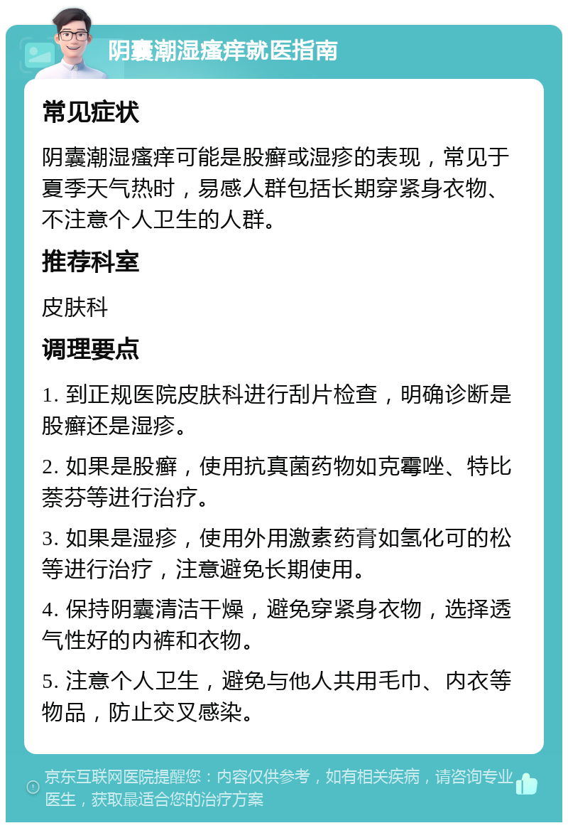 阴囊潮湿瘙痒就医指南 常见症状 阴囊潮湿瘙痒可能是股癣或湿疹的表现，常见于夏季天气热时，易感人群包括长期穿紧身衣物、不注意个人卫生的人群。 推荐科室 皮肤科 调理要点 1. 到正规医院皮肤科进行刮片检查，明确诊断是股癣还是湿疹。 2. 如果是股癣，使用抗真菌药物如克霉唑、特比萘芬等进行治疗。 3. 如果是湿疹，使用外用激素药膏如氢化可的松等进行治疗，注意避免长期使用。 4. 保持阴囊清洁干燥，避免穿紧身衣物，选择透气性好的内裤和衣物。 5. 注意个人卫生，避免与他人共用毛巾、内衣等物品，防止交叉感染。