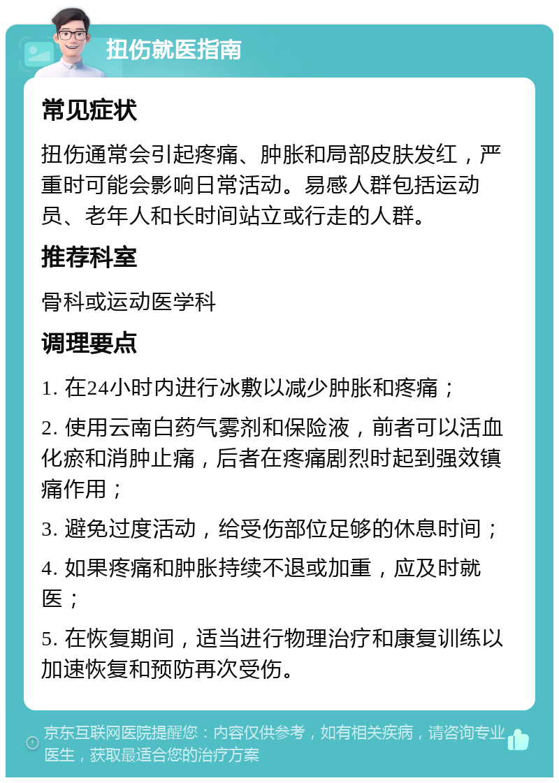 扭伤就医指南 常见症状 扭伤通常会引起疼痛、肿胀和局部皮肤发红，严重时可能会影响日常活动。易感人群包括运动员、老年人和长时间站立或行走的人群。 推荐科室 骨科或运动医学科 调理要点 1. 在24小时内进行冰敷以减少肿胀和疼痛； 2. 使用云南白药气雾剂和保险液，前者可以活血化瘀和消肿止痛，后者在疼痛剧烈时起到强效镇痛作用； 3. 避免过度活动，给受伤部位足够的休息时间； 4. 如果疼痛和肿胀持续不退或加重，应及时就医； 5. 在恢复期间，适当进行物理治疗和康复训练以加速恢复和预防再次受伤。