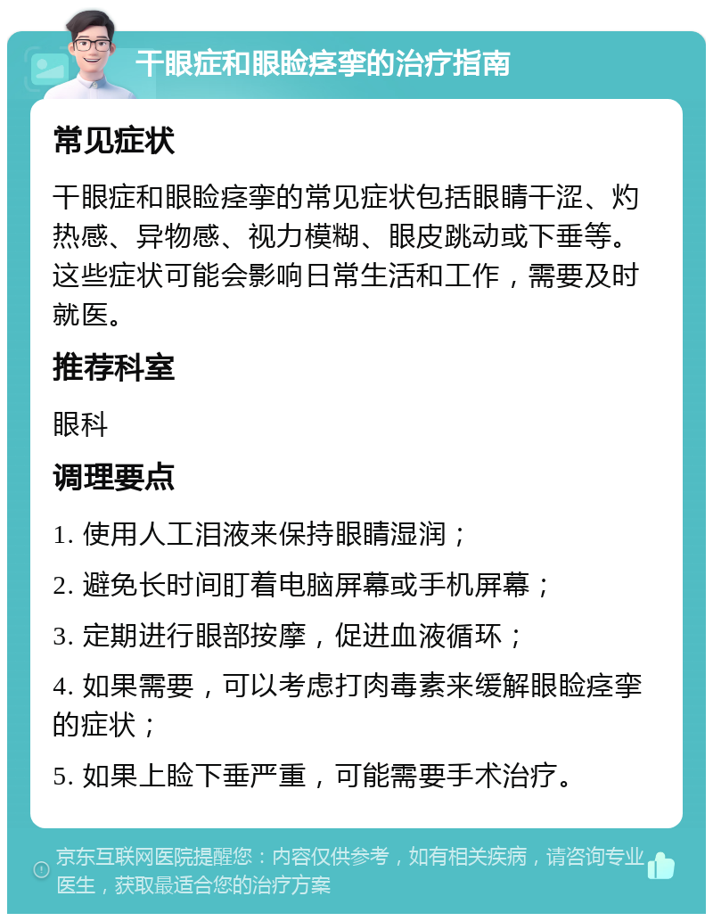 干眼症和眼睑痉挛的治疗指南 常见症状 干眼症和眼睑痉挛的常见症状包括眼睛干涩、灼热感、异物感、视力模糊、眼皮跳动或下垂等。这些症状可能会影响日常生活和工作，需要及时就医。 推荐科室 眼科 调理要点 1. 使用人工泪液来保持眼睛湿润； 2. 避免长时间盯着电脑屏幕或手机屏幕； 3. 定期进行眼部按摩，促进血液循环； 4. 如果需要，可以考虑打肉毒素来缓解眼睑痉挛的症状； 5. 如果上睑下垂严重，可能需要手术治疗。