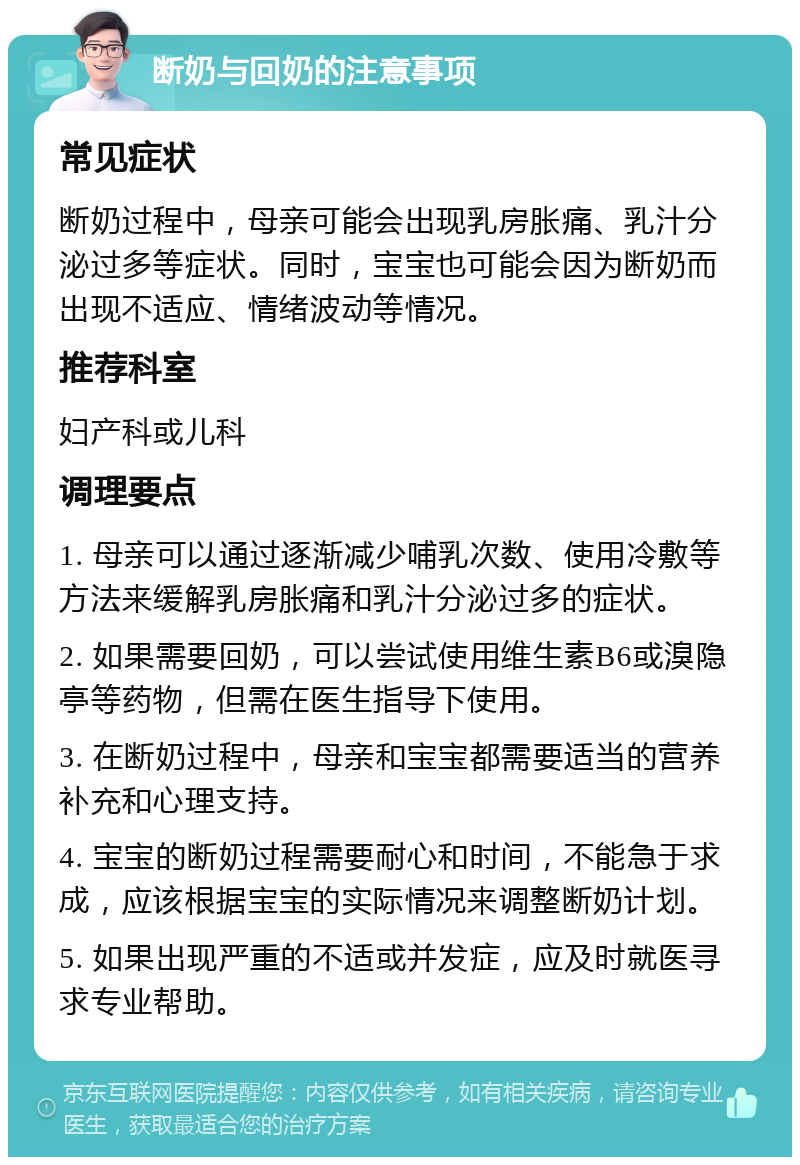 断奶与回奶的注意事项 常见症状 断奶过程中，母亲可能会出现乳房胀痛、乳汁分泌过多等症状。同时，宝宝也可能会因为断奶而出现不适应、情绪波动等情况。 推荐科室 妇产科或儿科 调理要点 1. 母亲可以通过逐渐减少哺乳次数、使用冷敷等方法来缓解乳房胀痛和乳汁分泌过多的症状。 2. 如果需要回奶，可以尝试使用维生素B6或溴隐亭等药物，但需在医生指导下使用。 3. 在断奶过程中，母亲和宝宝都需要适当的营养补充和心理支持。 4. 宝宝的断奶过程需要耐心和时间，不能急于求成，应该根据宝宝的实际情况来调整断奶计划。 5. 如果出现严重的不适或并发症，应及时就医寻求专业帮助。