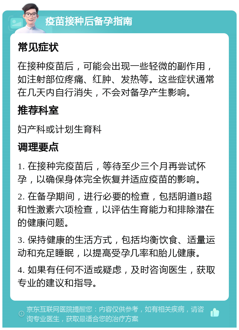 疫苗接种后备孕指南 常见症状 在接种疫苗后，可能会出现一些轻微的副作用，如注射部位疼痛、红肿、发热等。这些症状通常在几天内自行消失，不会对备孕产生影响。 推荐科室 妇产科或计划生育科 调理要点 1. 在接种完疫苗后，等待至少三个月再尝试怀孕，以确保身体完全恢复并适应疫苗的影响。 2. 在备孕期间，进行必要的检查，包括阴道B超和性激素六项检查，以评估生育能力和排除潜在的健康问题。 3. 保持健康的生活方式，包括均衡饮食、适量运动和充足睡眠，以提高受孕几率和胎儿健康。 4. 如果有任何不适或疑虑，及时咨询医生，获取专业的建议和指导。