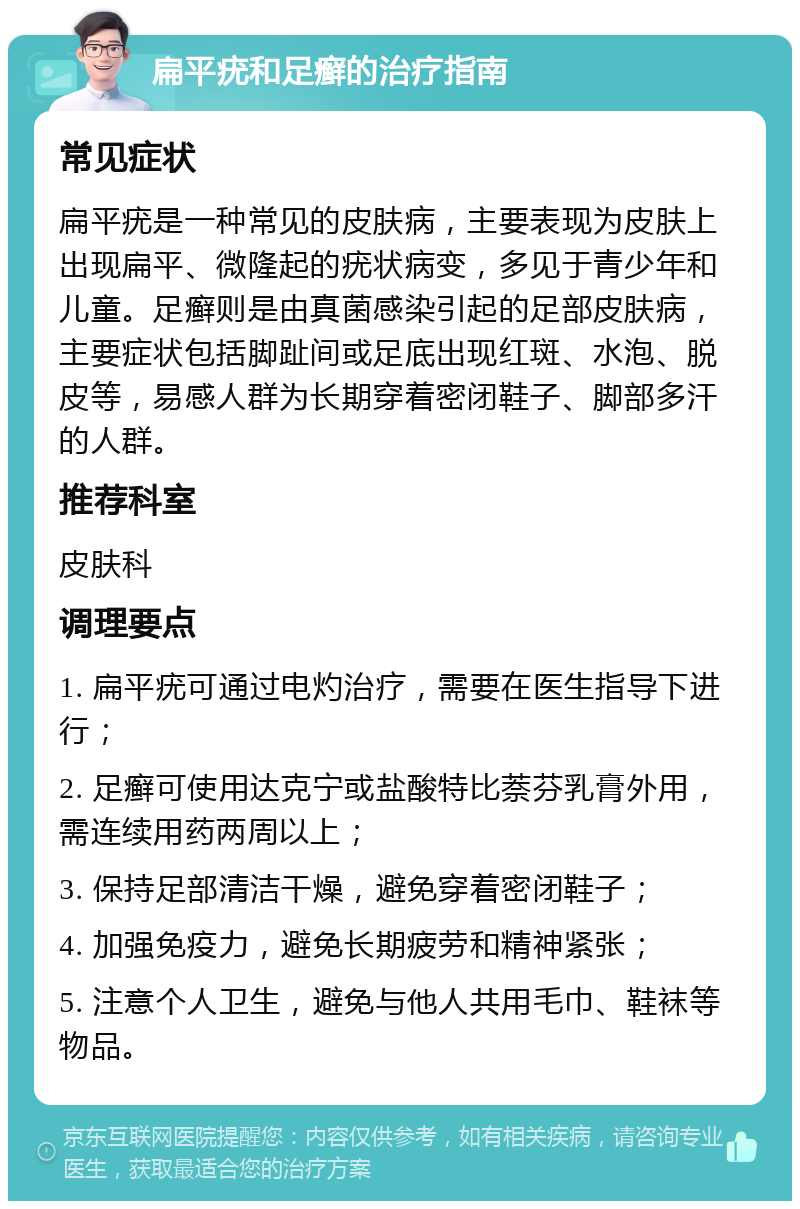 扁平疣和足癣的治疗指南 常见症状 扁平疣是一种常见的皮肤病，主要表现为皮肤上出现扁平、微隆起的疣状病变，多见于青少年和儿童。足癣则是由真菌感染引起的足部皮肤病，主要症状包括脚趾间或足底出现红斑、水泡、脱皮等，易感人群为长期穿着密闭鞋子、脚部多汗的人群。 推荐科室 皮肤科 调理要点 1. 扁平疣可通过电灼治疗，需要在医生指导下进行； 2. 足癣可使用达克宁或盐酸特比萘芬乳膏外用，需连续用药两周以上； 3. 保持足部清洁干燥，避免穿着密闭鞋子； 4. 加强免疫力，避免长期疲劳和精神紧张； 5. 注意个人卫生，避免与他人共用毛巾、鞋袜等物品。