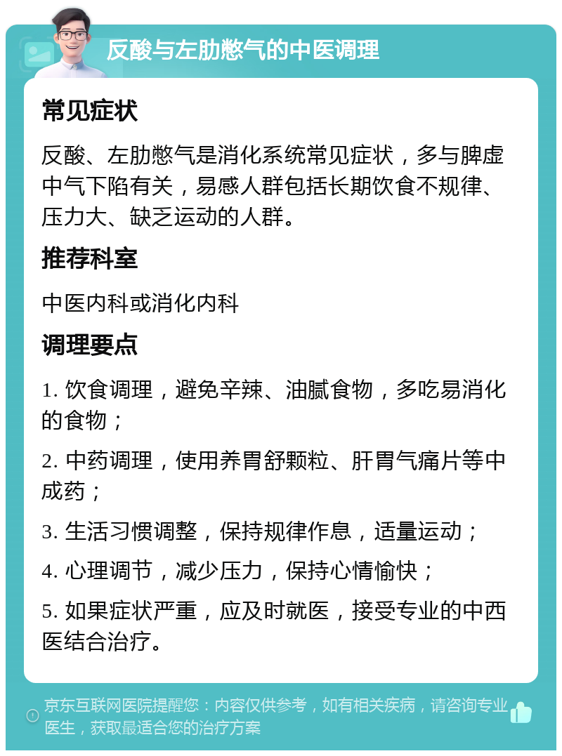 反酸与左肋憋气的中医调理 常见症状 反酸、左肋憋气是消化系统常见症状，多与脾虚中气下陷有关，易感人群包括长期饮食不规律、压力大、缺乏运动的人群。 推荐科室 中医内科或消化内科 调理要点 1. 饮食调理，避免辛辣、油腻食物，多吃易消化的食物； 2. 中药调理，使用养胃舒颗粒、肝胃气痛片等中成药； 3. 生活习惯调整，保持规律作息，适量运动； 4. 心理调节，减少压力，保持心情愉快； 5. 如果症状严重，应及时就医，接受专业的中西医结合治疗。