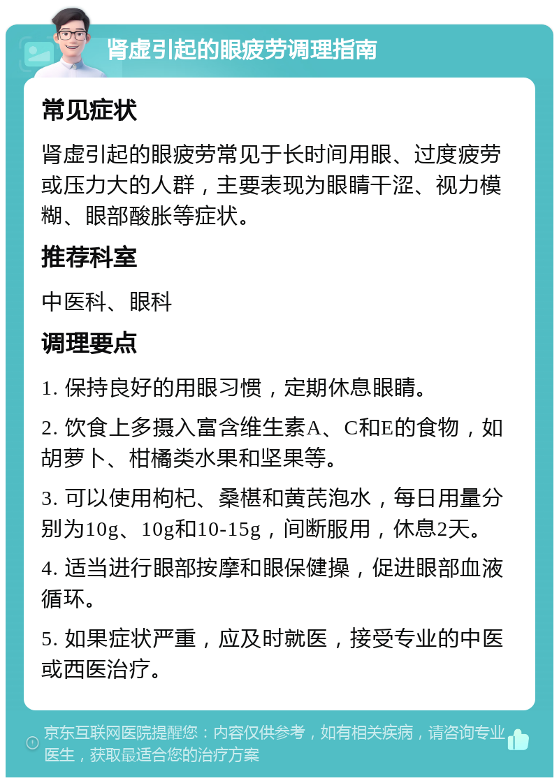 肾虚引起的眼疲劳调理指南 常见症状 肾虚引起的眼疲劳常见于长时间用眼、过度疲劳或压力大的人群，主要表现为眼睛干涩、视力模糊、眼部酸胀等症状。 推荐科室 中医科、眼科 调理要点 1. 保持良好的用眼习惯，定期休息眼睛。 2. 饮食上多摄入富含维生素A、C和E的食物，如胡萝卜、柑橘类水果和坚果等。 3. 可以使用枸杞、桑椹和黄芪泡水，每日用量分别为10g、10g和10-15g，间断服用，休息2天。 4. 适当进行眼部按摩和眼保健操，促进眼部血液循环。 5. 如果症状严重，应及时就医，接受专业的中医或西医治疗。