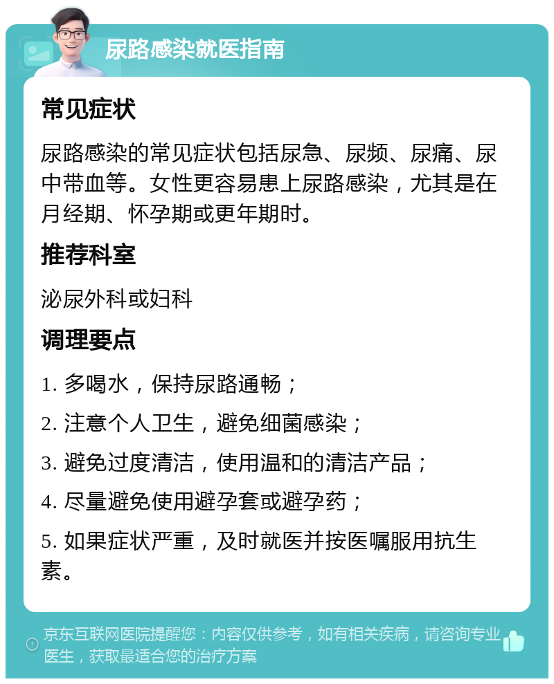 尿路感染就医指南 常见症状 尿路感染的常见症状包括尿急、尿频、尿痛、尿中带血等。女性更容易患上尿路感染，尤其是在月经期、怀孕期或更年期时。 推荐科室 泌尿外科或妇科 调理要点 1. 多喝水，保持尿路通畅； 2. 注意个人卫生，避免细菌感染； 3. 避免过度清洁，使用温和的清洁产品； 4. 尽量避免使用避孕套或避孕药； 5. 如果症状严重，及时就医并按医嘱服用抗生素。