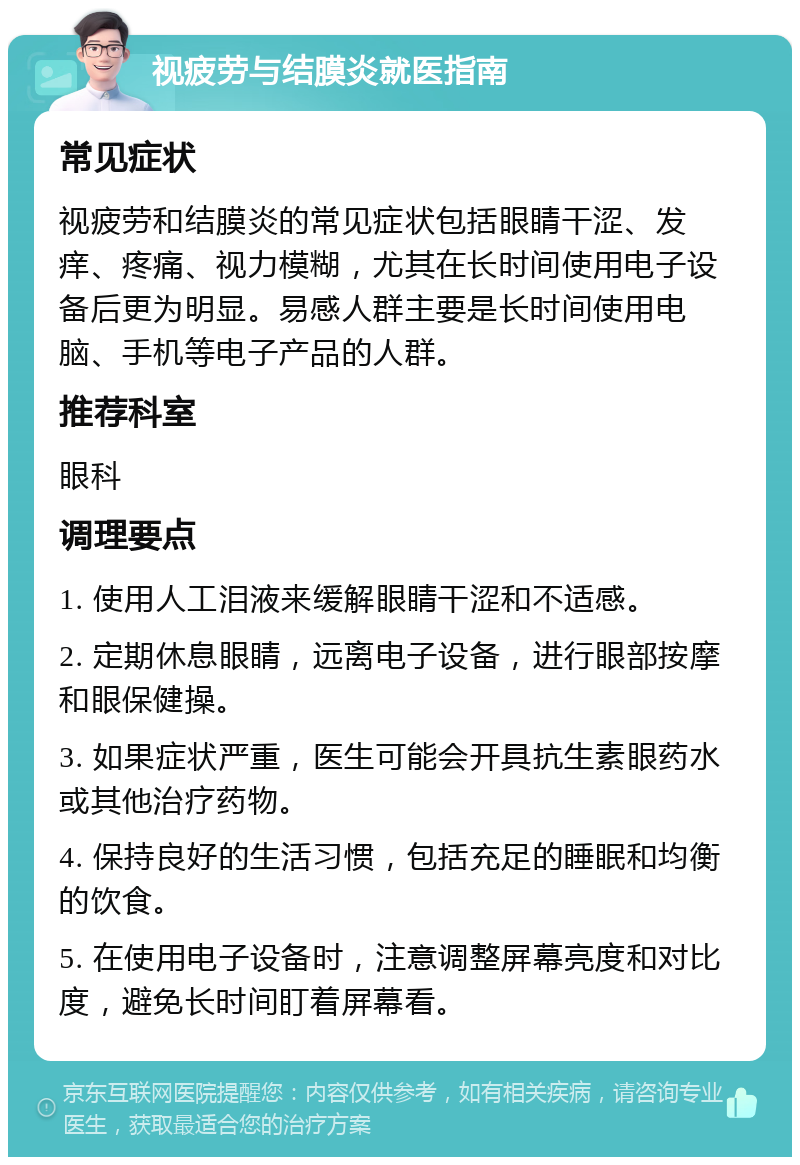 视疲劳与结膜炎就医指南 常见症状 视疲劳和结膜炎的常见症状包括眼睛干涩、发痒、疼痛、视力模糊，尤其在长时间使用电子设备后更为明显。易感人群主要是长时间使用电脑、手机等电子产品的人群。 推荐科室 眼科 调理要点 1. 使用人工泪液来缓解眼睛干涩和不适感。 2. 定期休息眼睛，远离电子设备，进行眼部按摩和眼保健操。 3. 如果症状严重，医生可能会开具抗生素眼药水或其他治疗药物。 4. 保持良好的生活习惯，包括充足的睡眠和均衡的饮食。 5. 在使用电子设备时，注意调整屏幕亮度和对比度，避免长时间盯着屏幕看。