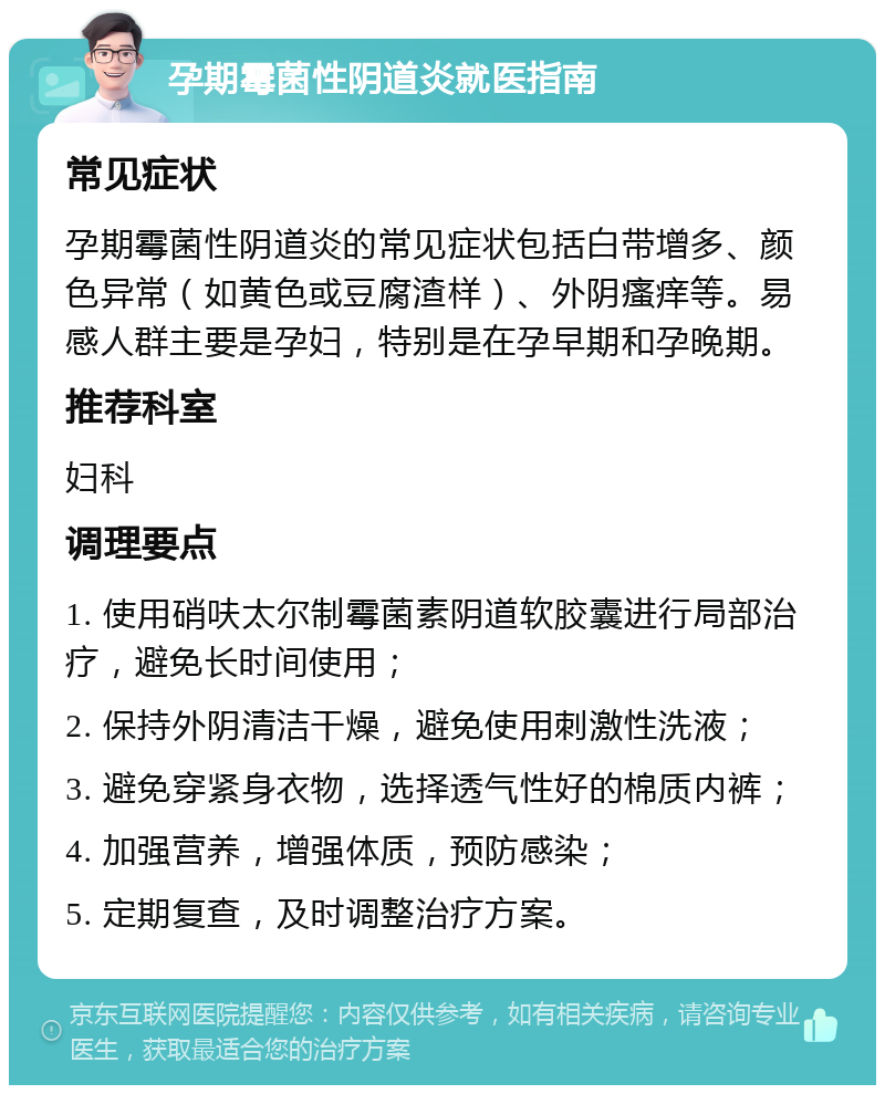 孕期霉菌性阴道炎就医指南 常见症状 孕期霉菌性阴道炎的常见症状包括白带增多、颜色异常（如黄色或豆腐渣样）、外阴瘙痒等。易感人群主要是孕妇，特别是在孕早期和孕晚期。 推荐科室 妇科 调理要点 1. 使用硝呋太尔制霉菌素阴道软胶囊进行局部治疗，避免长时间使用； 2. 保持外阴清洁干燥，避免使用刺激性洗液； 3. 避免穿紧身衣物，选择透气性好的棉质内裤； 4. 加强营养，增强体质，预防感染； 5. 定期复查，及时调整治疗方案。