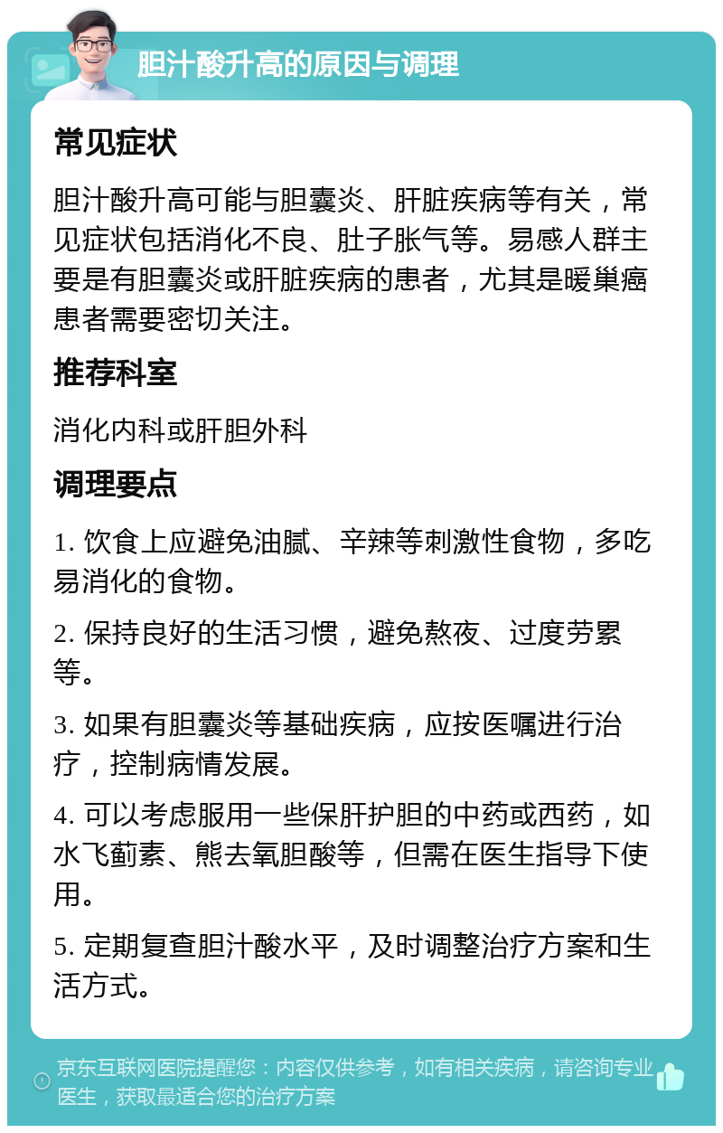 胆汁酸升高的原因与调理 常见症状 胆汁酸升高可能与胆囊炎、肝脏疾病等有关，常见症状包括消化不良、肚子胀气等。易感人群主要是有胆囊炎或肝脏疾病的患者，尤其是暖巢癌患者需要密切关注。 推荐科室 消化内科或肝胆外科 调理要点 1. 饮食上应避免油腻、辛辣等刺激性食物，多吃易消化的食物。 2. 保持良好的生活习惯，避免熬夜、过度劳累等。 3. 如果有胆囊炎等基础疾病，应按医嘱进行治疗，控制病情发展。 4. 可以考虑服用一些保肝护胆的中药或西药，如水飞蓟素、熊去氧胆酸等，但需在医生指导下使用。 5. 定期复查胆汁酸水平，及时调整治疗方案和生活方式。