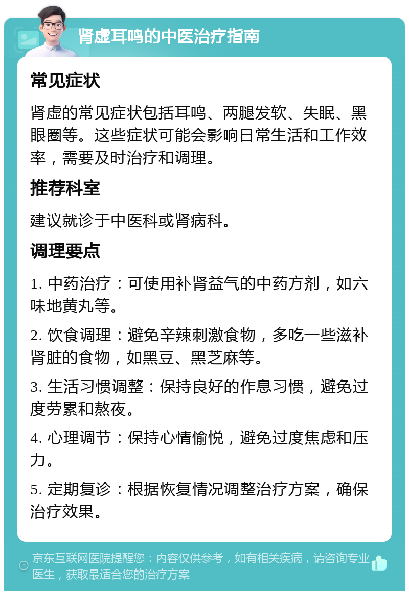 肾虚耳鸣的中医治疗指南 常见症状 肾虚的常见症状包括耳鸣、两腿发软、失眠、黑眼圈等。这些症状可能会影响日常生活和工作效率，需要及时治疗和调理。 推荐科室 建议就诊于中医科或肾病科。 调理要点 1. 中药治疗：可使用补肾益气的中药方剂，如六味地黄丸等。 2. 饮食调理：避免辛辣刺激食物，多吃一些滋补肾脏的食物，如黑豆、黑芝麻等。 3. 生活习惯调整：保持良好的作息习惯，避免过度劳累和熬夜。 4. 心理调节：保持心情愉悦，避免过度焦虑和压力。 5. 定期复诊：根据恢复情况调整治疗方案，确保治疗效果。