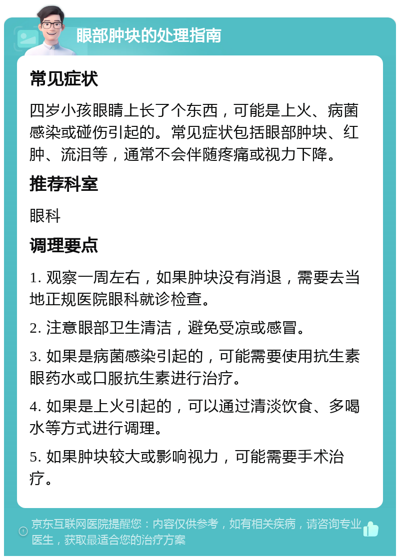 眼部肿块的处理指南 常见症状 四岁小孩眼睛上长了个东西，可能是上火、病菌感染或碰伤引起的。常见症状包括眼部肿块、红肿、流泪等，通常不会伴随疼痛或视力下降。 推荐科室 眼科 调理要点 1. 观察一周左右，如果肿块没有消退，需要去当地正规医院眼科就诊检查。 2. 注意眼部卫生清洁，避免受凉或感冒。 3. 如果是病菌感染引起的，可能需要使用抗生素眼药水或口服抗生素进行治疗。 4. 如果是上火引起的，可以通过清淡饮食、多喝水等方式进行调理。 5. 如果肿块较大或影响视力，可能需要手术治疗。